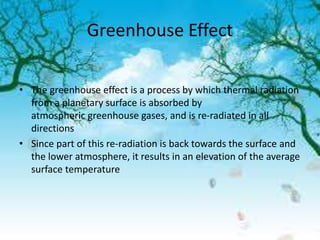 Greenhouse Effect
• The greenhouse effect is a process by which thermal radiation
from a planetary surface is absorbed by
atmospheric greenhouse gases, and is re-radiated in all
directions
• Since part of this re-radiation is back towards the surface and
the lower atmosphere, it results in an elevation of the average
surface temperature
 