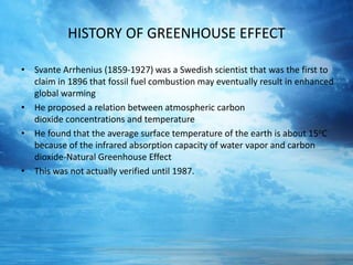HISTORY OF GREENHOUSE EFFECT
• Svante Arrhenius (1859-1927) was a Swedish scientist that was the first to
claim in 1896 that fossil fuel combustion may eventually result in enhanced
global warming
• He proposed a relation between atmospheric carbon
dioxide concentrations and temperature
• He found that the average surface temperature of the earth is about 15oC
because of the infrared absorption capacity of water vapor and carbon
dioxide-Natural Greenhouse Effect
• This was not actually verified until 1987.
 