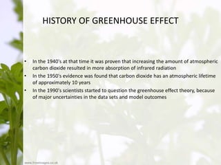 HISTORY OF GREENHOUSE EFFECT
• In the 1940's at that time it was proven that increasing the amount of atmospheric
carbon dioxide resulted in more absorption of infrared radiation
• In the 1950's evidence was found that carbon dioxide has an atmospheric lifetime
of approximately 10 years
• In the 1990's scientists started to question the greenhouse effect theory, because
of major uncertainties in the data sets and model outcomes
 