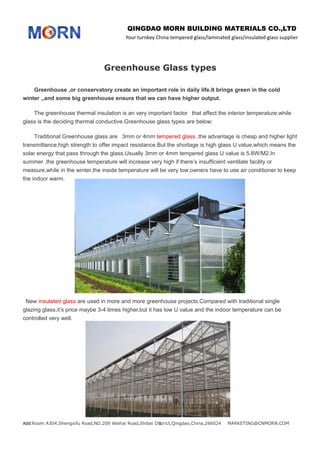 QINGDAO MORN BUILDING MATERIALS CO.,LTD
Your turnkey China tempered glass/laminated glass/insulated glass supplier
Add:Room A304,Shengxifu Road,NO.209 Weihai Road,Shibei District,Qingdao,China,266024 MARKETING@CNMORN.COM1
Greenhouse Glass types
Greenhouse ,or conservatory create an important role in daily life.It brings green in the cold
winter ,,and some big greenhouse ensure that we can have higher output.
The greenhouse thermal insulation is an very important factor that affect the interior temperature.while
glass is the deciding thermal conductive.Greenhouse glass types are below:
Traditional Greenhouse glass are 3mm or 4mm tempered glass ,the advantage is cheap and higher light
transmittance,high strength to offer impact resistance.But the shortage is high glass U value,which means the
solar energy that pass through the glass.Usually 3mm or 4mm tempered glass U value is 5.8W/M2.In
summer ,the greenhouse temperature will increase very high if there’s insufficient ventilate facility or
measure,while in the winter,the inside temperature will be very low,owners have to use air conditioner to keep
the indoor warm.
New insulated glass are used in more and more greenhouse projects.Compared with traditional single
glazing glass,it’s price maybe 3-4 times higher,but it has low U value and the indoor temperature can be
controlled very well.
 