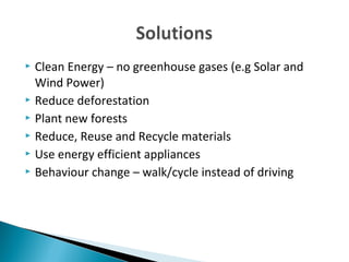  Clean Energy – no greenhouse gases (e.g Solar and
Wind Power)
Reduce deforestation
Plant new forests
Reduce, Reuse and Recycle materials
Use energy efficient appliances
Behaviour change – walk/cycle instead of driving