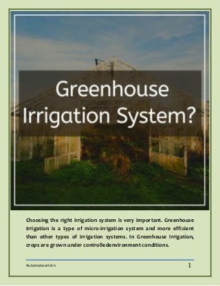 Automatworld.in 1
Choosing the right irrigation system is very important. Greenhouse
Irrigation is a type of micro-irrigation system and more efficient
than other types of irrigation systems. In Greenhouse Irrigation,
crops are grown under controlledenvironment conditions.
 