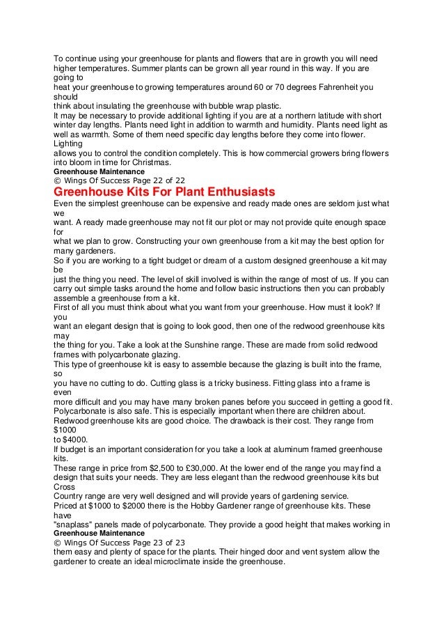 To continue using your greenhouse for plants and flowers that are in growth you will need
higher temperatures. Summer plants can be grown all year round in this way. If you are
going to
heat your greenhouse to growing temperatures around 60 or 70 degrees Fahrenheit you
should
think about insulating the greenhouse with bubble wrap plastic.
It may be necessary to provide additional lighting if you are at a northern latitude with short
winter day lengths. Plants need light in addition to warmth and humidity. Plants need light as
well as warmth. Some of them need specific day lengths before they come into flower.
Lighting
allows you to control the condition completely. This is how commercial growers bring flowers
into bloom in time for Christmas.
Greenhouse Maintenance
© Wings Of Success Page 22 of 22
Greenhouse Kits For Plant Enthusiasts
Even the simplest greenhouse can be expensive and ready made ones are seldom just what
we
want. A ready made greenhouse may not fit our plot or may not provide quite enough space
for
what we plan to grow. Constructing your own greenhouse from a kit may the best option for
many gardeners.
So if you are working to a tight budget or dream of a custom designed greenhouse a kit may
be
just the thing you need. The level of skill involved is within the range of most of us. If you can
carry out simple tasks around the home and follow basic instructions then you can probably
assemble a greenhouse from a kit.
First of all you must think about what you want from your greenhouse. How must it look? If
you
want an elegant design that is going to look good, then one of the redwood greenhouse kits
may
the thing for you. Take a look at the Sunshine range. These are made from solid redwood
frames with polycarbonate glazing.
This type of greenhouse kit is easy to assemble because the glazing is built into the frame,
so
you have no cutting to do. Cutting glass is a tricky business. Fitting glass into a frame is
even
more difficult and you may have many broken panes before you succeed in getting a good fit.
Polycarbonate is also safe. This is especially important when there are children about.
Redwood greenhouse kits are good choice. The drawback is their cost. They range from
$1000
to $4000.
If budget is an important consideration for you take a look at aluminum framed greenhouse
kits.
These range in price from $2,500 to £30,000. At the lower end of the range you may find a
design that suits your needs. They are less elegant than the redwood greenhouse kits but
Cross
Country range are very well designed and will provide years of gardening service.
Priced at $1000 to $2000 there is the Hobby Gardener range of greenhouse kits. These
have
"snaplass" panels made of polycarbonate. They provide a good height that makes working in
Greenhouse Maintenance
© Wings Of Success Page 23 of 23
them easy and plenty of space for the plants. Their hinged door and vent system allow the
gardener to create an ideal microclimate inside the greenhouse.
 