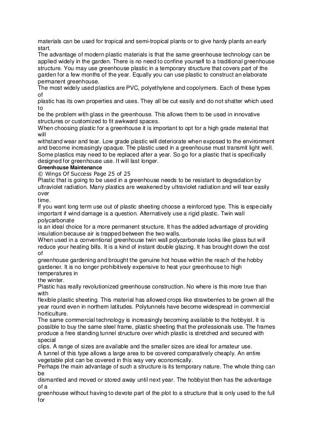 materials can be used for tropical and semi-tropical plants or to give hardy plants an early
start.
The advantage of modern plastic materials is that the same greenhouse technology can be
applied widely in the garden. There is no need to confine yourself to a traditional greenhouse
structure. You may use greenhouse plastic in a temporary structure that covers part of the
garden for a few months of the year. Equally you can use plastic to construct an elaborate
permanent greenhouse.
The most widely used plastics are PVC, polyethylene and copolymers. Each of these types
of
plastic has its own properties and uses. They all be cut easily and do not shatter which used
to
be the problem with glass in the greenhouse. This allows them to be used in innovative
structures or customized to fit awkward spaces.
When choosing plastic for a greenhouse it is important to opt for a high grade material that
will
withstand wear and tear. Low grade plastic will deteriorate when exposed to the environment
and become increasingly opaque. The plastic used in a greenhouse must transmit light well.
Some plastics may need to be replaced after a year. So go for a plastic that is specifically
designed for greenhouse use. It will last longer.
Greenhouse Maintenance
© Wings Of Success Page 25 of 25
Plastic that is going to be used in a greenhouse needs to be resistant to degradation by
ultraviolet radiation. Many plastics are weakened by ultraviolet radiation and will tear easily
over
time.
If you want long term use out of plastic sheeting choose a reinforced type. This is especially
important if wind damage is a question. Alternatively use a rigid plastic. Twin wall
polycarbonate
is an ideal choice for a more permanent structure. It has the added advantage of providing
insulation because air is trapped between the two walls.
When used in a conventional greenhouse twin wall polycarbonate looks like glass but will
reduce your heating bills. It is a kind of instant double glazing. It has brought down the cost
of
greenhouse gardening and brought the genuine hot house within the reach of the hobby
gardener. It is no longer prohibitively expensive to heat your greenhouse to high
temperatures in
the winter.
Plastic has really revolutionized greenhouse construction. No where is this more true than
with
flexible plastic sheeting. This material has allowed crops like strawberries to be grown all the
year round even in northern latitudes. Polytunnels have become widespread in commercial
horticulture.
The same commercial technology is increasingly becoming available to the hobbyist. It is
possible to buy the same steel frame, plastic sheeting that the professionals use. The frames
produce a free standing tunnel structure over which plastic is stretched and secured with
special
clips. A range of sizes are available and the smaller sizes are ideal for amateur use.
A tunnel of this type allows a large area to be covered comparatively cheaply. An entire
vegetable plot can be covered in this way very economically.
Perhaps the main advantage of such a structure is its temporary nature. The whole thing can
be
dismantled and moved or stored away until next year. The hobbyist then has the advantage
of a
greenhouse without having to devote part of the plot to a structure that is only used to the full
for
 