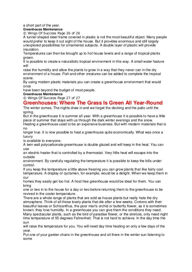 a short part of the year.
Greenhouse Maintenance
© Wings Of Success Page 26 of 26
A tunnel shaped steel frame covered in plastic is not the most beautiful object. Many people
would prefer to keep it out sight of the house. But it provides enormous and still largely
unexplored possibilities for ornamental subjects. A double layer of plastic will provide
insulation.
Temperatures can then be brought up to hot house levels and a range of tropical plants
grown.
It is possible to create a naturalistic tropical environment in this way. A small water feature
will
raise the humidity and allow the plants to grow in a way that they never can in the dry
environment of a house. Fish and other creatures can be added to complete the tropical
scene.
By using modern plastic materials you can create a greenhouse environment that would
once
have been beyond the budget of most people.
Greenhouse Maintenance
© Wings Of Success Page 27 of 27
Greenhouses: Where The Grass Is Green All Year-Round
The winter comes. The nights draw in and we forget the decking and the patio until the
spring.
But in the greenhouse it is summer all year. With a greenhouse it is possible to have a little
piece of summer that stays with us through the dark winter evenings and the snow.
Heating a greenhouse used to be an expensive business. But with modern materials that is
no
longer true. It is now possible to heat a greenhouse quite economically. What was once a
luxury
is available to everyone.
A twin wall polycarbonate greenhouse is double glazed and will keep in the heat. You can
use
an electric heater that is controlled by a thermostat. Very little heat will escape into the
outside
environment. By carefully regulating the temperature it is possible to keep the bills under
control.
If you keep the temperature a little above freezing you can grow plants that like fairly cool
temperature. A display of cyclamen, for example, would be a delight. When we keep them in
our
homes they easily get too hot. A frost free greenhouse would be ideal for them. You can
bring
one or two in to the house for a day or two before returning them to the greenhouse to be
revived in the cooler temperature.
There are a whole range of plants that are sold as house plants but really hate the dry
atmosphere. Think of all those lovely plants that die after a few weeks. Crotons with their
beautiful leaves or Schizanthus, the poor man's orchid or butterfly flower, as it is sometimes
known, they love humidity. In a greenhouse you can give them the conditions they need.
Many spectacular plants, such as the bird of paradise flower, or the strelizia, only need night
time temperature of 55 degrees Fahrenheit. That is not hard to achieve. In the day time the
sun
will raise the temperature for you. You will need day time heating on only a few days of the
year.
Put one of your garden chairs in the greenhouse and sit there in the winter sun listening to
some
 
