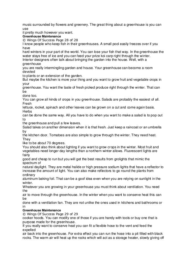 music surrounded by flowers and greenery. The great thing about a greenhouse is you can
use
it pretty much however you want.
Greenhouse Maintenance
© Wings Of Success Page 28 of 28
I know people who keep fish in their greenhouses. A small pool easily freezes over if you
have
hard winters in your part of the world. You can lose your fish that way. In the greenhouse the
water stays free of ice and you can feed your prize koi carp right through the winter.
Interior designers often talk about bringing the garden into the house. Well, with a
greenhouse
you are really intermingling garden and house. Your greenhouse can become a room
devoted
to plants or an extension of the garden.
But maybe the kitchen is more your thing and you want to grow fruit and vegetable crops in
your
greenhouse. You want the taste of fresh picked produce right through the winter. That can
be
done too.
You can grow all kinds of crops in you greenhouse. Salads are probably the easiest of all.
Fresh
lettuce, rocket, spinach and other leaves can be grown on a cut and come again basis.
Herbs
can be done the same way. All you have to do when you want to make a salad is to pop out
to
the greenhouse and pull a few leaves.
Salad takes on another dimension when it is that fresh. Just keep a raincoat or an umbrella
by
the kitchen door. Tomatoes are also simple to grow through the winter. They need heat.
They
like to be about 70 degrees.
You should also think about lighting if you want to grow crops in the winter. Most fruit and
vegetables need longer day lengths than a northern winter allows. Fluorescent lights are
fairly
good and cheap to run but you will get the best results from grolights that mimic the
spectrum of
natural daylight. They are metal halide or high pressure sodium lights that have a reflector to
increase the amount of light. You can also make reflectors to go round the plants from
ordinary
aluminum baking foil. That can be a goof idea even when you are relying on sunlight in the
winter.
Whatever you are growing in your greenhouse you must think about ventilation. You need
the
air to move through the greenhouse. In the winter when you want to conserve heat this can
be
done with a ventilation fan. They are not unlike the ones used in kitchens and bathrooms or
in
Greenhouse Maintenance
© Wings Of Success Page 29 of 29
cooker hoods. You can modify one of those if you are handy with tools or buy one that is
purpose made for the greenhouse.
If you really want to conserve heat you can fit a flexible hose to the vent and feed the
expelled
air back into the greenhouse. For extra effect you can run the hose into a pit filled with black
rocks. The warm air will heat up the rocks which will act as a storage heater, slowly giving off
 
