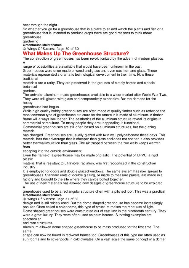 heat through the night.
So whether you go for a greenhouse that is a place to sit and watch the plants and fish or a
greenhouse that is intended to produce crops there are good reasons to think about
greenhouse
gardening.
Greenhouse Maintenance
© Wings Of Success Page 30 of 30
What Makes Up The Greenhouse Structure?
The construction of greenhouses has been revolutionized by the advent of modern plastics.
A
range of possibilities are available that would have been unknown in the past.
Greenhouses were once made of wood and glass and even cast iron and glass. These
materials represented a dramatic technological development in their time. Now these
traditional
materials are a rarity. They are preserved in the grounds of stately homes and classic
botanical
gardens.
The arrival of aluminum made greenhouses available to a wider market after World War Two.
They were still glazed with glass and comparatively expensive. But the demand for the
hobby
greenhouse had begun.
While high quality hobby greenhouses are often made of quality timber such as redwood the
most common type of greenhouse structure for the amateur is made of aluminum. A timber
frame will always look better. The aesthetics of the aluminum structure reveal its origins in
commercial horticulture. To many people they are unappealing, if functional.
Commercial greenhouses are still often based on aluminum structures, but the glazing
material
has changed. Greenhouses are usually glazed with twin wall polycarbonate these days. This
material has the advantage that is cheaper than glass and does not shatter. It also provides
better thermal insulation than glass. The air trapped between the two walls keeps warmth
from
escaping into the outside environment.
Even the frame of a greenhouse may be made of plastic. The potential of UPVC, a rigid
plastic
material that is resistant to ultraviolet radiation, was first recognized in the construction
industry.
It is employed for doors and double glazed windows. The same system has now spread to
greenhouses. Standard units of double glazing, or made to measure panels, are made in a
factory and brought to the site where they can be bolted together.
The use of new materials has allowed new designs of greenhouse structure to be explored.
A
greenhouse used to be a rectangular structure often with a pitched roof. This was a practical
Greenhouse Maintenance
© Wings Of Success Page 31 of 31
design and is still widely used. But the dome shaped greenhouse has become increasingly
popular. Often called a solar dome, this type of structure makes the most use of light.
Dome shaped greenhouses were constructed out of cast iron in the nineteenth century. They
were a great luxury. They were often used as palm houses. Surviving examples are
spectacular
and rare structures.
Aluminum allowed dome shaped greenhouse to be mass produced for the first time. The
same
shape can now be found in redwood frames too. Greenhouses of this type are often used as
sun rooms and to cover pools in cold climates. On a vast scale the same concept of a dome
 