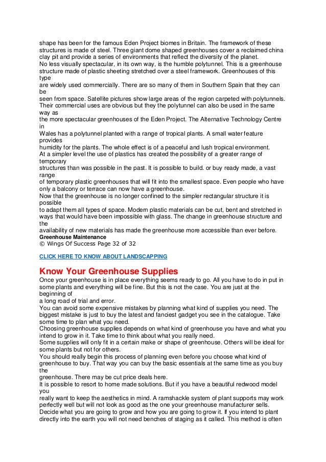 shape has been for the famous Eden Project biomes in Britain. The framework of these
structures is made of steel. Three giant dome shaped greenhouses cover a reclaimed china
clay pit and provide a series of environments that reflect the diversity of the planet.
No less visually spectacular, in its own way, is the humble polytunnel. This is a greenhouse
structure made of plastic sheeting stretched over a steel framework. Greenhouses of this
type
are widely used commercially. There are so many of them in Southern Spain that they can
be
seen from space. Satellite pictures show large areas of the region carpeted with polytunnels.
Their commercial uses are obvious but they the polytunnel can also be used in the same
way as
the more spectacular greenhouses of the Eden Project. The Alternative Technology Centre
in
Wales has a polytunnel planted with a range of tropical plants. A small water feature
provides
humidity for the plants. The whole effect is of a peaceful and lush tropical environment.
At a simpler level the use of plastics has created the possibility of a greater range of
temporary
structures than was possible in the past. It is possible to build. or buy ready made, a vast
range
of temporary plastic greenhouses that will fit into the smallest space. Even people who have
only a balcony or terrace can now have a greenhouse.
Now that the greenhouse is no longer confined to the simpler rectangular structure it is
possible
to adapt them all types of space. Modern plastic materials can be cut, bent and stretched in
ways that would have been impossible with glass. The change in greenhouse structure and
the
availability of new materials has made the greenhouse more accessible than ever before.
Greenhouse Maintenance
© Wings Of Success Page 32 of 32
CLICK HERE TO KNOW ABOUT LANDSCAPPING
Know Your Greenhouse Supplies
Once your greenhouse is in place everything seems ready to go. All you have to do in put in
some plants and everything will be fine. But this is not the case. You are just at the
beginning of
a long road of trial and error.
You can avoid some expensive mistakes by planning what kind of supplies you need. The
biggest mistake is just to buy the latest and fanciest gadget you see in the catalogue. Take
some time to plan what you need.
Choosing greenhouse supplies depends on what kind of greenhouse you have and what you
intend to grow in it. Take time to think about what you really need.
Some supplies will only fit in a certain make or shape of greenhouse. Others will be ideal for
some plants but not for others.
You should really begin this process of planning even before you choose what kind of
greenhouse to buy. That way you can buy the basic essentials at the same time as you buy
the
greenhouse. There may be cut price deals here.
It is possible to resort to home made solutions. But if you have a beautiful redwood model
you
really want to keep the aesthetics in mind. A ramshackle system of plant supports may work
perfectly well but will not look as good as the one your greenhouse manufacturer sells.
Decide what you are going to grow and how you are going to grow it. If you intend to plant
directly into the earth you will not need benches of staging as it called. This method is often
 