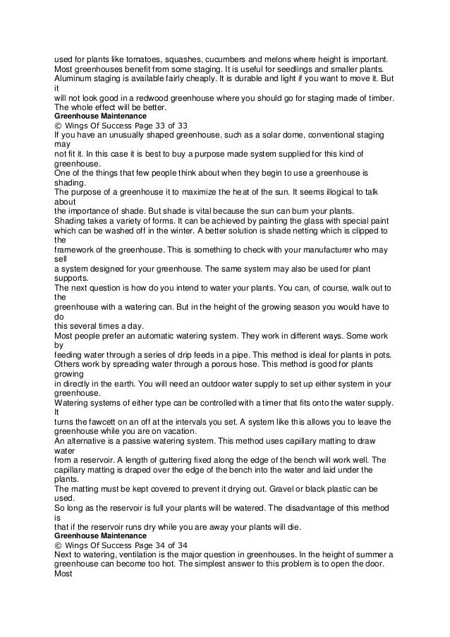 used for plants like tomatoes, squashes, cucumbers and melons where height is important.
Most greenhouses benefit from some staging. It is useful for seedlings and smaller plants.
Aluminum staging is available fairly cheaply. It is durable and light if you want to move it. But
it
will not look good in a redwood greenhouse where you should go for staging made of timber.
The whole effect will be better.
Greenhouse Maintenance
© Wings Of Success Page 33 of 33
If you have an unusually shaped greenhouse, such as a solar dome, conventional staging
may
not fit it. In this case it is best to buy a purpose made system supplied for this kind of
greenhouse.
One of the things that few people think about when they begin to use a greenhouse is
shading.
The purpose of a greenhouse it to maximize the heat of the sun. It seems illogical to talk
about
the importance of shade. But shade is vital because the sun can burn your plants.
Shading takes a variety of forms. It can be achieved by painting the glass with special paint
which can be washed off in the winter. A better solution is shade netting which is clipped to
the
framework of the greenhouse. This is something to check with your manufacturer who may
sell
a system designed for your greenhouse. The same system may also be used for plant
supports.
The next question is how do you intend to water your plants. You can, of course, walk out to
the
greenhouse with a watering can. But in the height of the growing season you would have to
do
this several times a day.
Most people prefer an automatic watering system. They work in different ways. Some work
by
feeding water through a series of drip feeds in a pipe. This method is ideal for plants in pots.
Others work by spreading water through a porous hose. This method is good for plants
growing
in directly in the earth. You will need an outdoor water supply to set up either system in your
greenhouse.
Watering systems of either type can be controlled with a timer that fits onto the water supply.
It
turns the fawcett on an off at the intervals you set. A system like this allows you to leave the
greenhouse while you are on vacation.
An alternative is a passive watering system. This method uses capillary matting to draw
water
from a reservoir. A length of guttering fixed along the edge of the bench will work well. The
capillary matting is draped over the edge of the bench into the water and laid under the
plants.
The matting must be kept covered to prevent it drying out. Gravel or black plastic can be
used.
So long as the reservoir is full your plants will be watered. The disadvantage of this method
is
that if the reservoir runs dry while you are away your plants will die.
Greenhouse Maintenance
© Wings Of Success Page 34 of 34
Next to watering, ventilation is the major question in greenhouses. In the height of summer a
greenhouse can become too hot. The simplest answer to this problem is to open the door.
Most
 