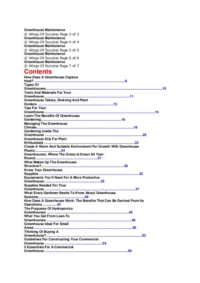 Greenhouse Maintenance
© Wings Of Success Page 3 of 3
Greenhouse Maintenance
© Wings Of Success Page 4 of 4
Greenhouse Maintenance
© Wings Of Success Page 5 of 5
Greenhouse Maintenance
© Wings Of Success Page 6 of 6
Greenhouse Maintenance
© Wings Of Success Page 7 of 7
Contents
How Does A Greenhouse Capture
Heat? .................................................................................................9
Types Of
Greenhouses.............................................................................................................................10
Tools And Materials For Your
Greenhouse............................................................................................11
Greenhouse Tables, Shelving And Plant
Holders .................................................................................13
Tips For Your
Greenhouse.......................................................................................................................14
Learn The Benefits Of Greenhouse
Gardening......................................................................................16
Managing The Greenhouse
Climate........................................................................................................18
Gardening Inside The
Greenhouse .........................................................................................................20
Greenhouse Kits For Plant
Enthusiasts .................................................................................................22
Create A Warm And Suitable Environment For Growth With Greenhouse
Plastic............................24
Greenhouses: Where The Grass Is Green All Year-
Round...................................................................27
What Makes Up The Greenhouse
Structure?.........................................................................................30
Know Your Greenhouse
Supplies ...........................................................................................................32
Equipments You’ll Need For A More Productive
Greenhouse.............................................................35
Supplies Needed For Your
Greenhouse .................................................................................................37
What Every Gardener Needs To Know About Greenhouse
Systems..................................................39
How Does A Greenhouse Work: The Benefits That Can Be Derived From Its
Operations ...............42
The Purposes Of Hydroponics
Greenhouses ........................................................................................45
What You Get From Lean-To
Greenhouses ...........................................................................................48
Greenhouse Ideal For Small
Areas .........................................................................................................50
Thinking Of Buying A
Greenhouse?.......................................................................................................52
Guidelines For Constructing Your Commercial
Greenhouse ..............................................................54
5 Essentials For A Commercial
Greenhouse .........................................................................................56
 