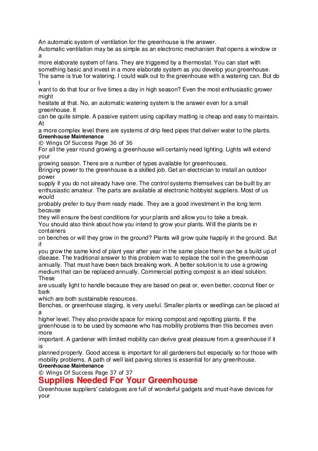 An automatic system of ventilation for the greenhouse is the answer.
Automatic ventilation may be as simple as an electronic mechanism that opens a window or
a
more elaborate system of fans. They are triggered by a thermostat. You can start with
something basic and invest in a more elaborate system as you develop your greenhouse.
The same is true for watering. I could walk out to the greenhouse with a watering can. But do
I
want to do that four or five times a day in high season? Even the most enthusiastic grower
might
hesitate at that. No, an automatic watering system is the answer even for a small
greenhouse. It
can be quite simple. A passive system using capillary matting is cheap and easy to maintain.
At
a more complex level there are systems of drip feed pipes that deliver water to the plants.
Greenhouse Maintenance
© Wings Of Success Page 36 of 36
For all the year round growing a greenhouse will certainly need lighting. Lights will extend
your
growing season. There are a number of types available for greenhouses.
Bringing power to the greenhouse is a skilled job. Get an electrician to install an outdoor
power
supply if you do not already have one. The control systems themselves can be built by an
enthusiastic amateur. The parts are available at electronic hobbyist suppliers. Most of us
would
probably prefer to buy them ready made. They are a good investment in the long term
because
they will ensure the best conditions for your plants and allow you to take a break.
You should also think about how you intend to grow your plants. Will the plants be in
containers
on benches or will they grow in the ground? Plants will grow quite happily in the ground. But
if
you grow the same kind of plant year after year in the same place there can be a build up of
disease. The traditional answer to this problem was to replace the soil in the greenhouse
annually. That must have been back breaking work. A better solution is to use a growing
medium that can be replaced annually. Commercial potting compost is an ideal solution.
These
are usually light to handle because they are based on peat or, even better, coconut fiber or
bark
which are both sustainable resources.
Benches, or greenhouse staging, is very useful. Smaller plants or seedlings can be placed at
a
higher level. They also provide space for mixing compost and repotting plants. If the
greenhouse is to be used by someone who has mobility problems then this becomes even
more
important. A gardener with limited mobility can derive great pleasure from a greenhouse if it
is
planned properly. Good access is important for all gardeners but especially so for those with
mobility problems. A path of well laid paving stones is essential for any greenhouse.
Greenhouse Maintenance
© Wings Of Success Page 37 of 37
Supplies Needed For Your Greenhouse
Greenhouse suppliers' catalogues are full of wonderful gadgets and must-have devices for
your
 