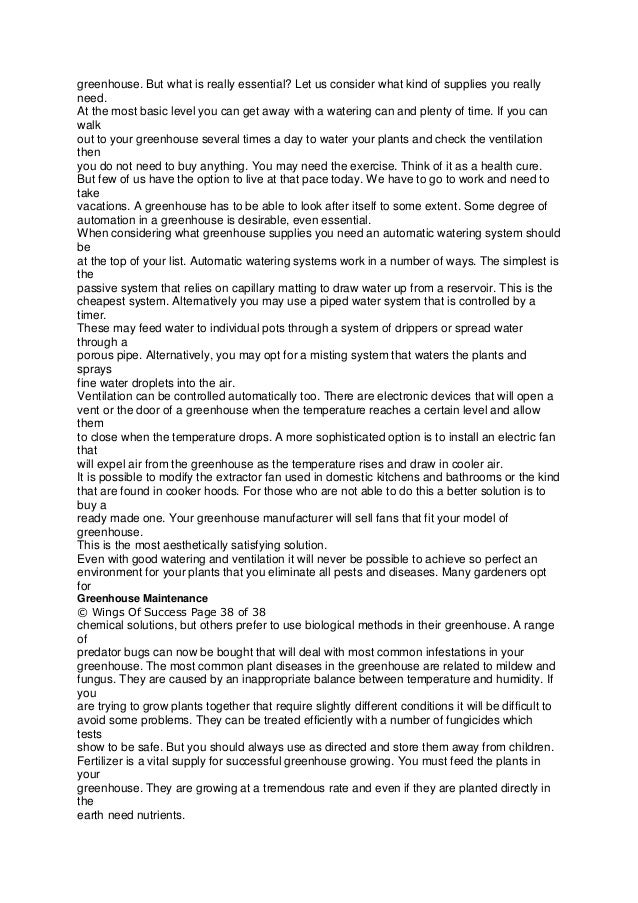 greenhouse. But what is really essential? Let us consider what kind of supplies you really
need.
At the most basic level you can get away with a watering can and plenty of time. If you can
walk
out to your greenhouse several times a day to water your plants and check the ventilation
then
you do not need to buy anything. You may need the exercise. Think of it as a health cure.
But few of us have the option to live at that pace today. We have to go to work and need to
take
vacations. A greenhouse has to be able to look after itself to some extent. Some degree of
automation in a greenhouse is desirable, even essential.
When considering what greenhouse supplies you need an automatic watering system should
be
at the top of your list. Automatic watering systems work in a number of ways. The simplest is
the
passive system that relies on capillary matting to draw water up from a reservoir. This is the
cheapest system. Alternatively you may use a piped water system that is controlled by a
timer.
These may feed water to individual pots through a system of drippers or spread water
through a
porous pipe. Alternatively, you may opt for a misting system that waters the plants and
sprays
fine water droplets into the air.
Ventilation can be controlled automatically too. There are electronic devices that will open a
vent or the door of a greenhouse when the temperature reaches a certain level and allow
them
to close when the temperature drops. A more sophisticated option is to install an electric fan
that
will expel air from the greenhouse as the temperature rises and draw in cooler air.
It is possible to modify the extractor fan used in domestic kitchens and bathrooms or the kind
that are found in cooker hoods. For those who are not able to do this a better solution is to
buy a
ready made one. Your greenhouse manufacturer will sell fans that fit your model of
greenhouse.
This is the most aesthetically satisfying solution.
Even with good watering and ventilation it will never be possible to achieve so perfect an
environment for your plants that you eliminate all pests and diseases. Many gardeners opt
for
Greenhouse Maintenance
© Wings Of Success Page 38 of 38
chemical solutions, but others prefer to use biological methods in their greenhouse. A range
of
predator bugs can now be bought that will deal with most common infestations in your
greenhouse. The most common plant diseases in the greenhouse are related to mildew and
fungus. They are caused by an inappropriate balance between temperature and humidity. If
you
are trying to grow plants together that require slightly different conditions it will be difficult to
avoid some problems. They can be treated efficiently with a number of fungicides which
tests
show to be safe. But you should always use as directed and store them away from children.
Fertilizer is a vital supply for successful greenhouse growing. You must feed the plants in
your
greenhouse. They are growing at a tremendous rate and even if they are planted directly in
the
earth need nutrients.
 