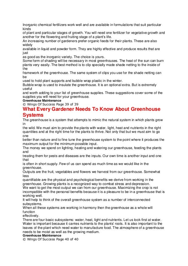 Inorganic chemical fertilizers work well and are available in formulations that suit particular
kinds
of plant and particular stages of growth. You will need one fertilizer for vegetative growth and
another for the flowering and fruiting stage of a plant's life.
An increasing number of gardeners prefer organic feeds for their plants. These are also
widely
available in liquid and powder form. They are highly effective and produce results that are
just
as good as the inorganic variety. The choice is yours.
Some form of shading will be necessary in most greenhouses. The heat of the sun can burn
plants very easily. The best method is to clip specially made shade netting to the inside of
the
framework of the greenhouse. The same system of clips you use for the shade netting can
be
used to hold plant supports and bubble wrap plastic in the winter.
Bubble wrap is used to insulate the greenhouse. It is an optional extra. But is extremely
useful
and worth adding to your list of greenhouse supplies. These suggestions cover some of the
supplies you will need for your greenhouse.
Greenhouse Maintenance
© Wings Of Success Page 39 of 39
What Every Gardener Needs To Know About Greenhouse
Systems
The greenhouse is a system that attempts to mimic the natural system in which plants grow
in
the wild. We must aim to provide the plants with water, light, heat and nutrients in the right
quantities and at the right time for the plants to thrive. Not only that but we must aim to go
one
better than nature and to fine tune the greenhouse system to the point where it produces the
maximum output for the minimum possible input.
The money we spend on lighting, heating and watering our greenhouse, feeding the plants
and
treating them for pests and diseases are the inputs. Our own time is another input and one
that
is often in short supply. Few of us can spend as much time as we would like in the
greenhouse.
Outputs are the fruit, vegetables and flowers we harvest from our greenhouse. Somewhat
less
quantifiable are the physical and psychological benefits we derive from working in the
greenhouse. Growing plants is a recognized way to combat stress and depression.
We want to get the most output we can from our greenhouse. Maximizing the crop is not
incompatible with the personal benefits because it is a pleasure to be in a greenhouse that is
working well.
It will help to think of the overall greenhouse system as a number of interconnected
subsystems.
When all these systems are working in harmony then the greenhouse as a whole will
function
effectively.
There are four basic subsystems: water, heat, light and nutrients. Let us look first at water.
Water is important because it carries nutrients to the plants' roots. It is also important to the
leaves of the plant which need water to manufacture food. The atmosphere of a greenhouse
needs to be moist as well as the growing medium.
Greenhouse Maintenance
© Wings Of Success Page 40 of 40
 