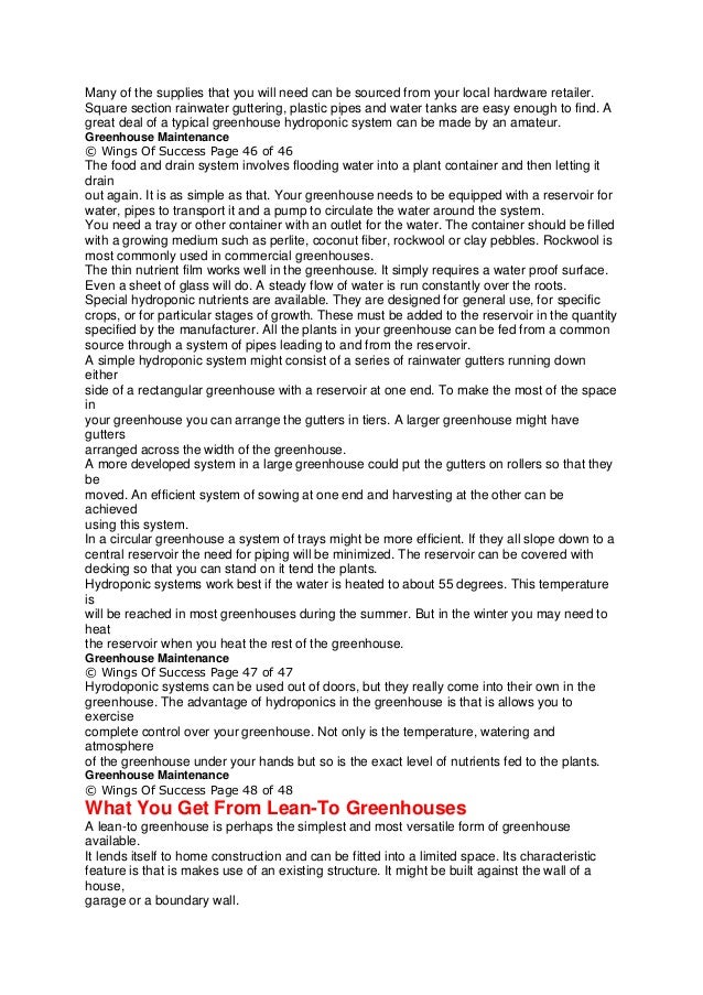 Many of the supplies that you will need can be sourced from your local hardware retailer.
Square section rainwater guttering, plastic pipes and water tanks are easy enough to find. A
great deal of a typical greenhouse hydroponic system can be made by an amateur.
Greenhouse Maintenance
© Wings Of Success Page 46 of 46
The food and drain system involves flooding water into a plant container and then letting it
drain
out again. It is as simple as that. Your greenhouse needs to be equipped with a reservoir for
water, pipes to transport it and a pump to circulate the water around the system.
You need a tray or other container with an outlet for the water. The container should be filled
with a growing medium such as perlite, coconut fiber, rockwool or clay pebbles. Rockwool is
most commonly used in commercial greenhouses.
The thin nutrient film works well in the greenhouse. It simply requires a water proof surface.
Even a sheet of glass will do. A steady flow of water is run constantly over the roots.
Special hydroponic nutrients are available. They are designed for general use, for specific
crops, or for particular stages of growth. These must be added to the reservoir in the quantity
specified by the manufacturer. All the plants in your greenhouse can be fed from a common
source through a system of pipes leading to and from the reservoir.
A simple hydroponic system might consist of a series of rainwater gutters running down
either
side of a rectangular greenhouse with a reservoir at one end. To make the most of the space
in
your greenhouse you can arrange the gutters in tiers. A larger greenhouse might have
gutters
arranged across the width of the greenhouse.
A more developed system in a large greenhouse could put the gutters on rollers so that they
be
moved. An efficient system of sowing at one end and harvesting at the other can be
achieved
using this system.
In a circular greenhouse a system of trays might be more efficient. If they all slope down to a
central reservoir the need for piping will be minimized. The reservoir can be covered with
decking so that you can stand on it tend the plants.
Hydroponic systems work best if the water is heated to about 55 degrees. This temperature
is
will be reached in most greenhouses during the summer. But in the winter you may need to
heat
the reservoir when you heat the rest of the greenhouse.
Greenhouse Maintenance
© Wings Of Success Page 47 of 47
Hyrodoponic systems can be used out of doors, but they really come into their own in the
greenhouse. The advantage of hydroponics in the greenhouse is that is allows you to
exercise
complete control over your greenhouse. Not only is the temperature, watering and
atmosphere
of the greenhouse under your hands but so is the exact level of nutrients fed to the plants.
Greenhouse Maintenance
© Wings Of Success Page 48 of 48
What You Get From Lean-To Greenhouses
A lean-to greenhouse is perhaps the simplest and most versatile form of greenhouse
available.
It lends itself to home construction and can be fitted into a limited space. Its characteristic
feature is that is makes use of an existing structure. It might be built against the wall of a
house,
garage or a boundary wall.
 