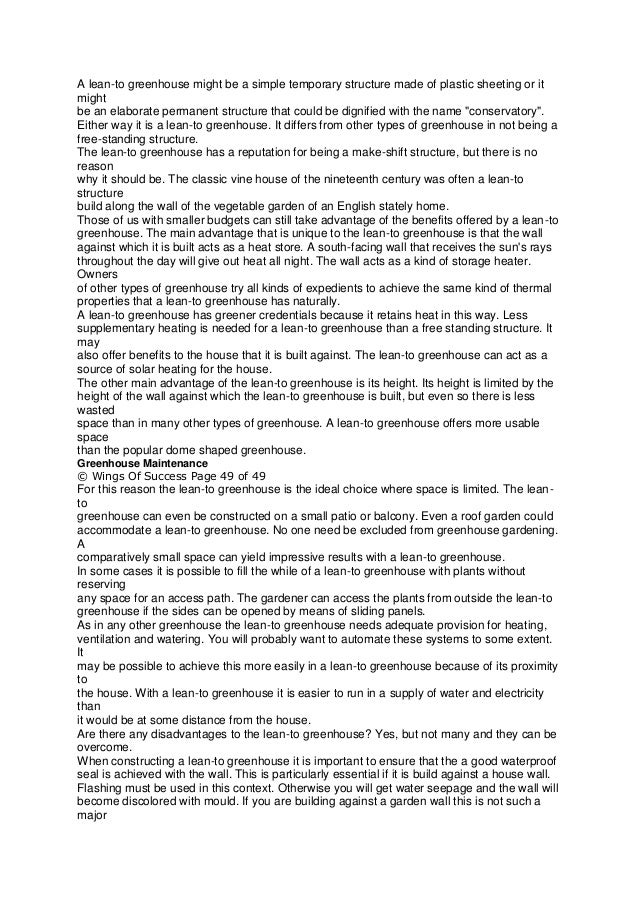 A lean-to greenhouse might be a simple temporary structure made of plastic sheeting or it
might
be an elaborate permanent structure that could be dignified with the name "conservatory".
Either way it is a lean-to greenhouse. It differs from other types of greenhouse in not being a
free-standing structure.
The lean-to greenhouse has a reputation for being a make-shift structure, but there is no
reason
why it should be. The classic vine house of the nineteenth century was often a lean-to
structure
build along the wall of the vegetable garden of an English stately home.
Those of us with smaller budgets can still take advantage of the benefits offered by a lean-to
greenhouse. The main advantage that is unique to the lean-to greenhouse is that the wall
against which it is built acts as a heat store. A south-facing wall that receives the sun's rays
throughout the day will give out heat all night. The wall acts as a kind of storage heater.
Owners
of other types of greenhouse try all kinds of expedients to achieve the same kind of thermal
properties that a lean-to greenhouse has naturally.
A lean-to greenhouse has greener credentials because it retains heat in this way. Less
supplementary heating is needed for a lean-to greenhouse than a free standing structure. It
may
also offer benefits to the house that it is built against. The lean-to greenhouse can act as a
source of solar heating for the house.
The other main advantage of the lean-to greenhouse is its height. Its height is limited by the
height of the wall against which the lean-to greenhouse is built, but even so there is less
wasted
space than in many other types of greenhouse. A lean-to greenhouse offers more usable
space
than the popular dome shaped greenhouse.
Greenhouse Maintenance
© Wings Of Success Page 49 of 49
For this reason the lean-to greenhouse is the ideal choice where space is limited. The lean-
to
greenhouse can even be constructed on a small patio or balcony. Even a roof garden could
accommodate a lean-to greenhouse. No one need be excluded from greenhouse gardening.
A
comparatively small space can yield impressive results with a lean-to greenhouse.
In some cases it is possible to fill the while of a lean-to greenhouse with plants without
reserving
any space for an access path. The gardener can access the plants from outside the lean-to
greenhouse if the sides can be opened by means of sliding panels.
As in any other greenhouse the lean-to greenhouse needs adequate provision for heating,
ventilation and watering. You will probably want to automate these systems to some extent.
It
may be possible to achieve this more easily in a lean-to greenhouse because of its proximity
to
the house. With a lean-to greenhouse it is easier to run in a supply of water and electricity
than
it would be at some distance from the house.
Are there any disadvantages to the lean-to greenhouse? Yes, but not many and they can be
overcome.
When constructing a lean-to greenhouse it is important to ensure that the a good waterproof
seal is achieved with the wall. This is particularly essential if it is build against a house wall.
Flashing must be used in this context. Otherwise you will get water seepage and the wall will
become discolored with mould. If you are building against a garden wall this is not such a
major
 