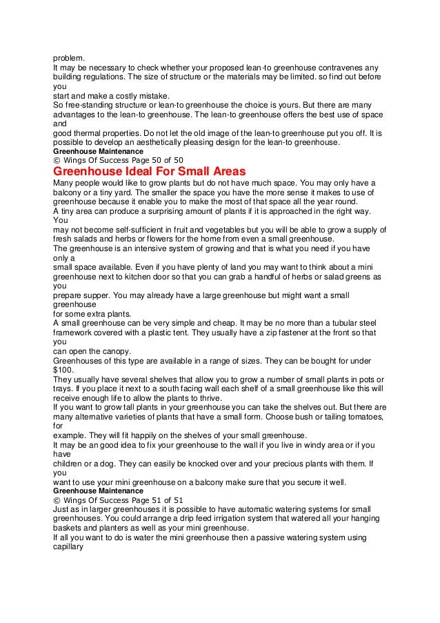 problem.
It may be necessary to check whether your proposed lean-to greenhouse contravenes any
building regulations. The size of structure or the materials may be limited. so find out before
you
start and make a costly mistake.
So free-standing structure or lean-to greenhouse the choice is yours. But there are many
advantages to the lean-to greenhouse. The lean-to greenhouse offers the best use of space
and
good thermal properties. Do not let the old image of the lean-to greenhouse put you off. It is
possible to develop an aesthetically pleasing design for the lean-to greenhouse.
Greenhouse Maintenance
© Wings Of Success Page 50 of 50
Greenhouse Ideal For Small Areas
Many people would like to grow plants but do not have much space. You may only have a
balcony or a tiny yard. The smaller the space you have the more sense it makes to use of
greenhouse because it enable you to make the most of that space all the year round.
A tiny area can produce a surprising amount of plants if it is approached in the right way.
You
may not become self-sufficient in fruit and vegetables but you will be able to grow a supply of
fresh salads and herbs or flowers for the home from even a small greenhouse.
The greenhouse is an intensive system of growing and that is what you need if you have
only a
small space available. Even if you have plenty of land you may want to think about a mini
greenhouse next to kitchen door so that you can grab a handful of herbs or salad greens as
you
prepare supper. You may already have a large greenhouse but might want a small
greenhouse
for some extra plants.
A small greenhouse can be very simple and cheap. It may be no more than a tubular steel
framework covered with a plastic tent. They usually have a zip fastener at the front so that
you
can open the canopy.
Greenhouses of this type are available in a range of sizes. They can be bought for under
$100.
They usually have several shelves that allow you to grow a number of small plants in pots or
trays. If you place it next to a south facing wall each shelf of a small greenhouse like this will
receive enough life to allow the plants to thrive.
If you want to grow tall plants in your greenhouse you can take the shelves out. But there are
many alternative varieties of plants that have a small form. Choose bush or tailing tomatoes,
for
example. They will fit happily on the shelves of your small greenhouse.
It may be an good idea to fix your greenhouse to the wall if you live in windy area or if you
have
children or a dog. They can easily be knocked over and your precious plants with them. If
you
want to use your mini greenhouse on a balcony make sure that you secure it well.
Greenhouse Maintenance
© Wings Of Success Page 51 of 51
Just as in larger greenhouses it is possible to have automatic watering systems for small
greenhouses. You could arrange a drip feed irrigation system that watered all your hanging
baskets and planters as well as your mini greenhouse.
If all you want to do is water the mini greenhouse then a passive watering system using
capillary
 