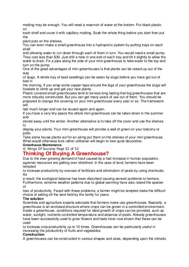 matting may be enough. You will need a reservoir of water at the bottom. Put black plastic
on
each shelf and cover it with capillary matting. Soak the whole thing before you start then put
the
plant pots on the shelves.
You can even make a small greenhouse into a hydroponic system by putting trays on each
shelf
and allowing water to run down through each of them in turn. You would need a small pump.
They cost less than $30. Just drill a hole in one end of each tray and tilt it slightly to allow the
water to drain. Fix a pipe along the side of your mini greenhouse to take water to the top and
turn on the pump.
One of the great advantages of mini greenhouses is that plants can be raised up out of the
way
of slugs. A whole tray of basil seedlings can be eaten by slugs before you have got out of
bed in
the morning. If you wrap some copper tape around the legs of your greenhouse the slugs will
hesitate to climb up and get your new plants.
Plastic covered small greenhouses tend to be less long lasting that big greenhouses that are
more robustly constructed. But you can get many years of use out of them. You should be
prepared to change the covering on your mini greenhouse every year or so. The framework
will
last much longer and can be reused again and again.
If you have a very tiny space the whole mini greenhouse can be taken down in the summer
and
stored away until the winter. Another alternative is to take off the cover and use the shelves
to
display your plants. Your mini greenhouse will provide a wall of green on your balcony or
patio.
Take some house plants out for an airing put them on the shelves of your mini greenhouse.
What would otherwise look rather utilitarian will begin to look quite decorative.
Greenhouse Maintenance
© Wings Of Success Page 52 of 52
Thinking Of Buying A Greenhouse?
Due to the ever growing demand of food caused by a fast increase in human population,
agrarian resources are getting over stretched. In the case of land, farmers have been
tempted
to increase productivity by overuse of fertilizers and elimination of pests by using chemicals.
As
a result, the ecological balance has been disturbed causing several problems to farmers.
Furthermore, extreme weather patterns due to global warming have also raised the specter
of
loss of productivity. Faced with these problems, a farmer might be tempted make the difficult
choice of selling off the land held by the family for years.
The solution
Scientists and agriculture experts advocate that farmers make use greenhouses. Basically, a
greenhouse is an enclosed structure where crops can be grown in a controlled environment.
Inside a greenhouse, conditions required for ideal growth of crops can be provided, such as
water, sunlight, nutrients controlled temperature and absence of pests. Already greenhouses
have been successfully used to grow flowers and tests have now shown that these can be
used
to increase crop productivity up to 10 times. Greenhouses can be particularly useful in
increasing the productivity of fruits and vegetables.
Construction
A greenhouses can be constructed in various shapes and sizes, depending upon the climatic
 
