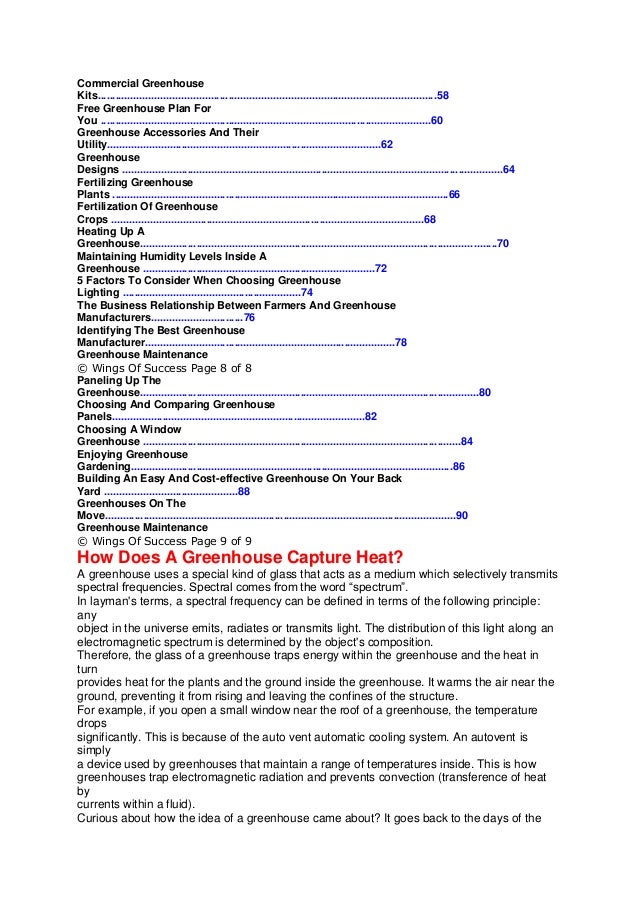 Commercial Greenhouse
Kits..................................................................................................................58
Free Greenhouse Plan For
You ...............................................................................................................60
Greenhouse Accessories And Their
Utility............................................................................................62
Greenhouse
Designs ................................................................................................................................64
Fertilizing Greenhouse
Plants .................................................................................................................66
Fertilization Of Greenhouse
Crops .........................................................................................................68
Heating Up A
Greenhouse........................................................................................................................70
Maintaining Humidity Levels Inside A
Greenhouse ..............................................................................72
5 Factors To Consider When Choosing Greenhouse
Lighting ............................................................74
The Business Relationship Between Farmers And Greenhouse
Manufacturers...............................76
Identifying The Best Greenhouse
Manufacturer....................................................................................78
Greenhouse Maintenance
© Wings Of Success Page 8 of 8
Paneling Up The
Greenhouse..................................................................................................................80
Choosing And Comparing Greenhouse
Panels.....................................................................................82
Choosing A Window
Greenhouse ...........................................................................................................84
Enjoying Greenhouse
Gardening............................................................................................................86
Building An Easy And Cost-effective Greenhouse On Your Back
Yard .............................................88
Greenhouses On The
Move......................................................................................................................90
Greenhouse Maintenance
© Wings Of Success Page 9 of 9
How Does A Greenhouse Capture Heat?
A greenhouse uses a special kind of glass that acts as a medium which selectively transmits
spectral frequencies. Spectral comes from the word “spectrum”.
In layman's terms, a spectral frequency can be defined in terms of the following principle:
any
object in the universe emits, radiates or transmits light. The distribution of this light along an
electromagnetic spectrum is determined by the object's composition.
Therefore, the glass of a greenhouse traps energy within the greenhouse and the heat in
turn
provides heat for the plants and the ground inside the greenhouse. It warms the air near the
ground, preventing it from rising and leaving the confines of the structure.
For example, if you open a small window near the roof of a greenhouse, the temperature
drops
significantly. This is because of the auto vent automatic cooling system. An autovent is
simply
a device used by greenhouses that maintain a range of temperatures inside. This is how
greenhouses trap electromagnetic radiation and prevents convection (transference of heat
by
currents within a fluid).
Curious about how the idea of a greenhouse came about? It goes back to the days of the
 