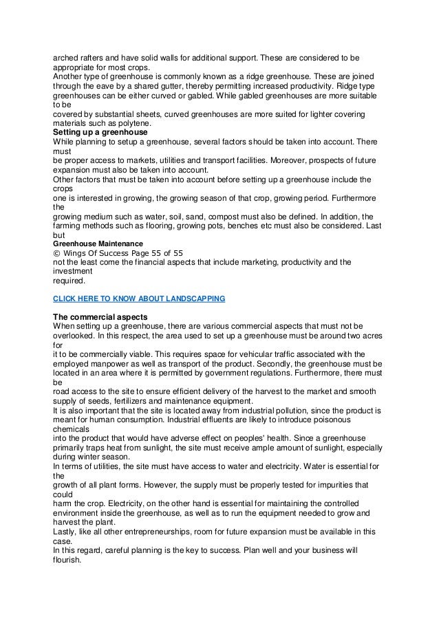 arched rafters and have solid walls for additional support. These are considered to be
appropriate for most crops.
Another type of greenhouse is commonly known as a ridge greenhouse. These are joined
through the eave by a shared gutter, thereby permitting increased productivity. Ridge type
greenhouses can be either curved or gabled. While gabled greenhouses are more suitable
to be
covered by substantial sheets, curved greenhouses are more suited for lighter covering
materials such as polytene.
Setting up a greenhouse
While planning to setup a greenhouse, several factors should be taken into account. There
must
be proper access to markets, utilities and transport facilities. Moreover, prospects of future
expansion must also be taken into account.
Other factors that must be taken into account before setting up a greenhouse include the
crops
one is interested in growing, the growing season of that crop, growing period. Furthermore
the
growing medium such as water, soil, sand, compost must also be defined. In addition, the
farming methods such as flooring, growing pots, benches etc must also be considered. Last
but
Greenhouse Maintenance
© Wings Of Success Page 55 of 55
not the least come the financial aspects that include marketing, productivity and the
investment
required.
CLICK HERE TO KNOW ABOUT LANDSCAPPING
The commercial aspects
When setting up a greenhouse, there are various commercial aspects that must not be
overlooked. In this respect, the area used to set up a greenhouse must be around two acres
for
it to be commercially viable. This requires space for vehicular traffic associated with the
employed manpower as well as transport of the product. Secondly, the greenhouse must be
located in an area where it is permitted by government regulations. Furthermore, there must
be
road access to the site to ensure efficient delivery of the harvest to the market and smooth
supply of seeds, fertilizers and maintenance equipment.
It is also important that the site is located away from industrial pollution, since the product is
meant for human consumption. Industrial effluents are likely to introduce poisonous
chemicals
into the product that would have adverse effect on peoples' health. Since a greenhouse
primarily traps heat from sunlight, the site must receive ample amount of sunlight, especially
during winter season.
In terms of utilities, the site must have access to water and electricity. Water is essential for
the
growth of all plant forms. However, the supply must be properly tested for impurities that
could
harm the crop. Electricity, on the other hand is essential for maintaining the controlled
environment inside the greenhouse, as well as to run the equipment needed to grow and
harvest the plant.
Lastly, like all other entrepreneurships, room for future expansion must be available in this
case.
In this regard, careful planning is the key to success. Plan well and your business will
flourish.
 