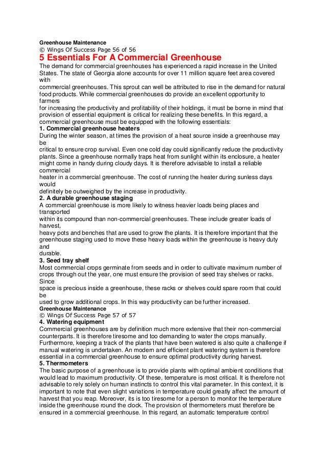 Greenhouse Maintenance
© Wings Of Success Page 56 of 56
5 Essentials For A Commercial Greenhouse
The demand for commercial greenhouses has experienced a rapid increase in the United
States. The state of Georgia alone accounts for over 11 million square feet area covered
with
commercial greenhouses. This sprout can well be attributed to rise in the demand for natural
food products. While commercial greenhouses do provide an excellent opportunity to
farmers
for increasing the productivity and profitability of their holdings, it must be borne in mind that
provision of essential equipment is critical for realizing these benefits. In this regard, a
commercial greenhouse must be equipped with the following essentials:
1. Commercial greenhouse heaters
During the winter season, at times the provision of a heat source inside a greenhouse may
be
critical to ensure crop survival. Even one cold day could significantly reduce the productivity
plants. Since a greenhouse normally traps heat from sunlight within its enclosure, a heater
might come in handy during cloudy days. It is therefore advisable to install a reliable
commercial
heater in a commercial greenhouse. The cost of running the heater during sunless days
would
definitely be outweighed by the increase in productivity.
2. A durable greenhouse staging
A commercial greenhouse is more likely to witness heavier loads being places and
transported
within its compound than non-commercial greenhouses. These include greater loads of
harvest,
heavy pots and benches that are used to grow the plants. It is therefore important that the
greenhouse staging used to move these heavy loads within the greenhouse is heavy duty
and
durable.
3. Seed tray shelf
Most commercial crops germinate from seeds and in order to cultivate maximum number of
crops through out the year, one must ensure the provision of seed tray shelves or racks.
Since
space is precious inside a greenhouse, these racks or shelves could spare room that could
be
used to grow additional crops. In this way productivity can be further increased.
Greenhouse Maintenance
© Wings Of Success Page 57 of 57
4. Watering equipment
Commercial greenhouses are by definition much more extensive that their non-commercial
counterparts. It is therefore tiresome and too demanding to water the crops manually.
Furthermore, keeping a track of the plants that have been watered is also quite a challenge if
manual watering is undertaken. An modern and efficient plant watering system is therefore
essential in a commercial greenhouse to ensure optimal productivity during harvest.
5. Thermometers
The basic purpose of a greenhouse is to provide plants with optimal ambient conditions that
would lead to maximum productivity. Of these, temperature is most critical. It is therefore not
advisable to rely solely on human instincts to control this vital parameter. In this context, it is
important to note that even slight variations in temperature could greatly affect the amount of
harvest that you reap. Moreover, its is too tiresome for a person to monitor the temperature
inside the greenhouse round the clock. The provision of thermometers must therefore be
ensured in a commercial greenhouse. In this regard, an automatic temperature control
 