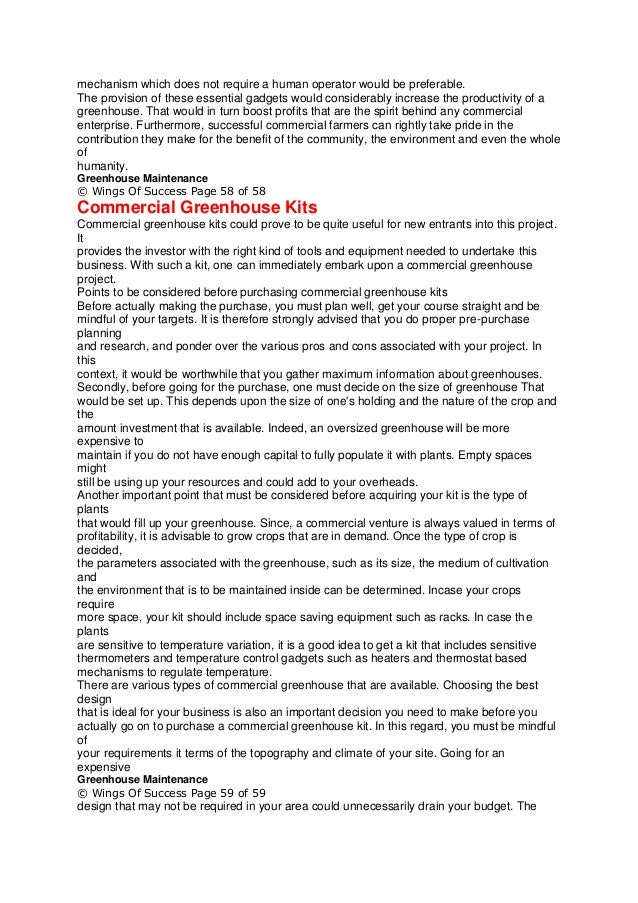 mechanism which does not require a human operator would be preferable.
The provision of these essential gadgets would considerably increase the productivity of a
greenhouse. That would in turn boost profits that are the spirit behind any commercial
enterprise. Furthermore, successful commercial farmers can rightly take pride in the
contribution they make for the benefit of the community, the environment and even the whole
of
humanity.
Greenhouse Maintenance
© Wings Of Success Page 58 of 58
Commercial Greenhouse Kits
Commercial greenhouse kits could prove to be quite useful for new entrants into this project.
It
provides the investor with the right kind of tools and equipment needed to undertake this
business. With such a kit, one can immediately embark upon a commercial greenhouse
project.
Points to be considered before purchasing commercial greenhouse kits
Before actually making the purchase, you must plan well, get your course straight and be
mindful of your targets. It is therefore strongly advised that you do proper pre-purchase
planning
and research, and ponder over the various pros and cons associated with your project. In
this
context, it would be worthwhile that you gather maximum information about greenhouses.
Secondly, before going for the purchase, one must decide on the size of greenhouse That
would be set up. This depends upon the size of one's holding and the nature of the crop and
the
amount investment that is available. Indeed, an oversized greenhouse will be more
expensive to
maintain if you do not have enough capital to fully populate it with plants. Empty spaces
might
still be using up your resources and could add to your overheads.
Another important point that must be considered before acquiring your kit is the type of
plants
that would fill up your greenhouse. Since, a commercial venture is always valued in terms of
profitability, it is advisable to grow crops that are in demand. Once the type of crop is
decided,
the parameters associated with the greenhouse, such as its size, the medium of cultivation
and
the environment that is to be maintained inside can be determined. Incase your crops
require
more space, your kit should include space saving equipment such as racks. In case the
plants
are sensitive to temperature variation, it is a good idea to get a kit that includes sensitive
thermometers and temperature control gadgets such as heaters and thermostat based
mechanisms to regulate temperature.
There are various types of commercial greenhouse that are available. Choosing the best
design
that is ideal for your business is also an important decision you need to make before you
actually go on to purchase a commercial greenhouse kit. In this regard, you must be mindful
of
your requirements it terms of the topography and climate of your site. Going for an
expensive
Greenhouse Maintenance
© Wings Of Success Page 59 of 59
design that may not be required in your area could unnecessarily drain your budget. The
 