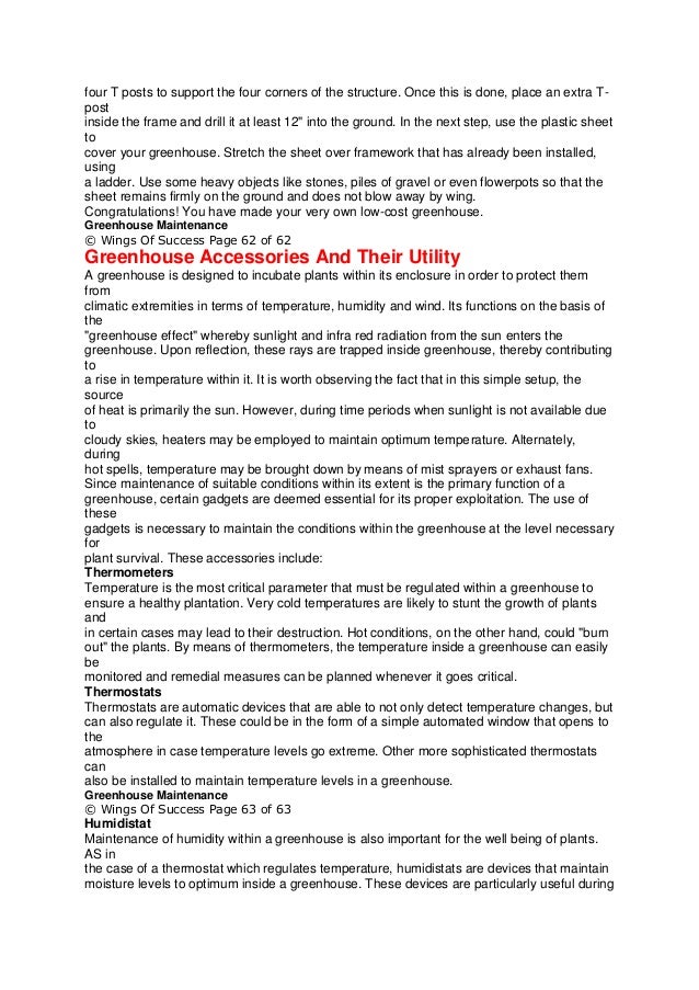 four T posts to support the four corners of the structure. Once this is done, place an extra T-
post
inside the frame and drill it at least 12" into the ground. In the next step, use the plastic sheet
to
cover your greenhouse. Stretch the sheet over framework that has already been installed,
using
a ladder. Use some heavy objects like stones, piles of gravel or even flowerpots so that the
sheet remains firmly on the ground and does not blow away by wing.
Congratulations! You have made your very own low-cost greenhouse.
Greenhouse Maintenance
© Wings Of Success Page 62 of 62
Greenhouse Accessories And Their Utility
A greenhouse is designed to incubate plants within its enclosure in order to protect them
from
climatic extremities in terms of temperature, humidity and wind. Its functions on the basis of
the
"greenhouse effect" whereby sunlight and infra red radiation from the sun enters the
greenhouse. Upon reflection, these rays are trapped inside greenhouse, thereby contributing
to
a rise in temperature within it. It is worth observing the fact that in this simple setup, the
source
of heat is primarily the sun. However, during time periods when sunlight is not available due
to
cloudy skies, heaters may be employed to maintain optimum temperature. Alternately,
during
hot spells, temperature may be brought down by means of mist sprayers or exhaust fans.
Since maintenance of suitable conditions within its extent is the primary function of a
greenhouse, certain gadgets are deemed essential for its proper exploitation. The use of
these
gadgets is necessary to maintain the conditions within the greenhouse at the level necessary
for
plant survival. These accessories include:
Thermometers
Temperature is the most critical parameter that must be regulated within a greenhouse to
ensure a healthy plantation. Very cold temperatures are likely to stunt the growth of plants
and
in certain cases may lead to their destruction. Hot conditions, on the other hand, could "burn
out" the plants. By means of thermometers, the temperature inside a greenhouse can easily
be
monitored and remedial measures can be planned whenever it goes critical.
Thermostats
Thermostats are automatic devices that are able to not only detect temperature changes, but
can also regulate it. These could be in the form of a simple automated window that opens to
the
atmosphere in case temperature levels go extreme. Other more sophisticated thermostats
can
also be installed to maintain temperature levels in a greenhouse.
Greenhouse Maintenance
© Wings Of Success Page 63 of 63
Humidistat
Maintenance of humidity within a greenhouse is also important for the well being of plants.
AS in
the case of a thermostat which regulates temperature, humidistats are devices that maintain
moisture levels to optimum inside a greenhouse. These devices are particularly useful during
 