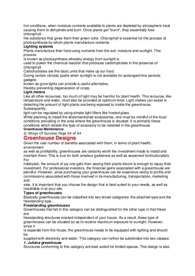 hot conditions, when moisture contents available to plants are depleted by atmospheric heat
causing them to dehydrate and burn. Once plants get "burnt", they essentially lose
chlorophyll -
the substance that gives them their green color. Chlorophyll is essential for the process of
photosynthesis by which plants manufacture nutrients.
Lighting systems
Plants manufacture their food using nutrients from the soil, moisture and sunlight. This
process
is known as photosynthesis whereby energy from sunlight is
used to power the chemical reaction that produces carbohydrates in the presence of
chlorophyll.
Carbohydrates are the basic units that make up our food.
During certain climatic spells when sunlight is not available for prolonged time periods,
gadgets
known as grow lights can provide a useful alternative,
thereby preventing degeneration of crops.
Light meters
Like all other recourses, too much of light may be harmful for plant health. This recourse, like
temperature and water, must also be provided at optimum level. Light meters can assist in
detecting the amount of light plants are being exposed to inside the greenhouse.
Subsequently,
light can be regulated by using simple light filters like frosted glass.
While planning to install the aforementioned accessories, one must be mindful of the local
conditions prevailing in the area where the greenhouse is situated. It is primarily these
conditions which dictate the type of accessory to be installed in the greenhouse.
Greenhouse Maintenance
© Wings Of Success Page 64 of 64
Greenhouse Designs
Given the vast number of benefits associated with them, in terms of plant health,
environment
as well as profitability, greenhouses are certainly worth the investment made to install and
maintain them. This is true for both amateur gardeners as well as seasoned horticulturalists.
For
hobbyists, the amount of joy one gets from seeing their plants bloom is enough to repay their
investment. For professional investors, the financial gains associated with a greenhouse are
plentiful. However, since purchasing your greenhouse can be expensive owing to profits and
commissions associated with those involved in its manufacturing, transportation, marketing
and
sale, it is important that you choose the design that is best suited to your needs, as well as
installable in at your site.
Types of greenhouses
Basically greenhouses can be classified into two broad categories: the attached type and the
freestanding type.
Freestanding greenhouses
Greenhouses that fall in this category can be distinguished for the other type in that these
are
freestanding structures erected independent of your house. As a result, these type of
greenhouses can be situated so as to receive maximum exposure to sunlight. However,
since it
is separate from the house, the greenhouse needs to be equipped with lighting and should
be
supplied with electricity and water. This category can further be subdivided into two classes:
1. Juliana greenhouse
Structures conforming to this category are best suited for limited spaces. This design is also
 