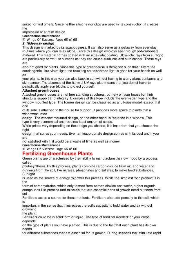 suited for first timers. Since neither silicone nor clips are used in its construction, it creates
the
impression of a fresh design.
Greenhouse Maintenance
© Wings Of Success Page 65 of 65
2. Hideaway design
This design is marked by its spaciousness. It can also serve as a getaway from everyday
routines where you can relax alone. Since this design employs see-through polycarbonate
material. This material comes coated with an ultraviolet coating. Ultraviolet rays from sunlight
are particularly harmful to humans as they can cause sunburns and skin cancer. These rays
are
also not good for plants. Since this type of greenhouse is designed such that it filters the
carcinogenic ultra-violet light, the resulting soft dispersed light is good for your health as well
as
your plants. In this way you can also bask in sun without having to worry about sunburns and
skin cancer. The absence of the harmful UV rays also means that you do not have to
periodically apply sun blocks to protect yourself.
Attached greenhouses
Attached greenhouses are not free standing structures, but rely on your house for their
structural support and integrity. Examples of this type include the even-span type and the
window mounted type. The former design can be classified as a full-size model, except that
one
of its side is attached to the house for support. It provides more space to plants that a
windowmounted
design. The window mounted design, on the other hand, is fastened in a window. This
type is very economical and requires least amount of space.
While prices vary depending on the design you choose, it is important that you choose the
right
design that suites your needs. Even an inappropriate design comes with its cost and if you
are
not satisfied with it, it would be a waste of time as well as money.
Greenhouse Maintenance
© Wings Of Success Page 66 of 66
Fertilizing Greenhouse Plants
Green plants are characterized by their ability to manufacture their own food by a process
called
photosynthesis. By this process, plants combine carbon dioxide from air, and water and
nutrients from the soil, like nitrates, phosphates and sulfates, to make food substances.
Sunlight
is used as the source of energy to power this process. While the simplest food product is in
the
form of carbohydrates, which only formed from carbon dioxide and water, higher organic
compounds like proteins and minerals that are essential parts of growth need nutrients from
soil.
Fertilizers act as a source for these nutrients. Fertilizers also add porosity to the soil, which
is
important in the sense that it increases the soil's capacity to hold water and air without
drowning
the plant.
Fertilizers could be in solid form or liquid. The type of fertilizer needed for your crops
depends
on the type of plants you have planted. This is due to the fact that each plant has its own
needs
for different substances that are essential for its growth. During seasons that stimulate rapid
 