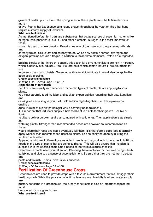 growth of certain plants, like in the spring season, these plants must be fertilized once a
month
or two. Plants that experience continuous growth throughout the year, on the other hand,
require a steady supply of fertilizers.
What are fertilizers?
As mentioned before, fertilizers are substances that act as sources of essential nutrients like
nitrogen, iron, phosphorous, sulfur and other elements. Nitrogen is the most important of
these
since it is used to make proteins. Proteins are one of the main food groups along with fats
and
carbohydrates. Unlike fats and carbohydrates, which only contain carbon, hydrogen and
oxygen, proteins contain nitrogen in addition to these three elements. Proteins are regarded
as
building blocks of life. In order to supply this essential element, fertilizers are rich in nitrogen,
which is usually around 50%. Peat-like fertilizers, which contain nitrate-F are preferable for
use
in greenhouses by hobbyists. Greenhouse Gradecalcium nitrate in could also be applied for
large scale growing.
Greenhouse Maintenance
© Wings Of Success Page 67 of 67
Application of fertilizers
Fertilizers are usually recommended for certain types of plants. Before applying to your
plants,
you must carefully read the label and seek an expert opinion regarding their use. Suppliers
and
catalogues can also give you useful information regarding their use. The opinion of a
qualified
agriculturalist of a plant pathologist would certainly be more useful.
It is important that fertilizers supply a balanced diet to plants for their growth. Soluble or
liquid
fertilizers deliver quicker results as compared with solid ones. Their application is as simple
as
watering plants. Stronger than recommended doses are however not recommended as
these
would injure their roots and could eventually kill them. It is therefore a good idea to actually
apply weaker than recommended doses to plants. This ca easily be done by diluting the
fertilized with water.
Applying a mixture of different grades of fertilizers is also a good technique so as to fulfill the
needs of the type of plants that are being cultivated. This will also ensure that the plant is
supplied with the specific chemicals it needs at the various stages of its life.
Greenhouse plants need your attention. Checking them each day for their well being is both
satisfying and give you a sense of accomplishment. Be sure that they are free from disease
and
pests and flourish. Their survival is your success.
Greenhouse Maintenance
© Wings Of Success Page 68 of 68
Fertilization Of Greenhouse Crops
Greenhouses are used to provide crops with a favorable environment that would trigger their
healthy growth. While the provision of optimal temperature, humidity level and water supply
are
primary concerns in a greenhouse, the supply of nutrients is also an important aspect that
must
be catered for in a greenhouse.
What are fertilizers?
 