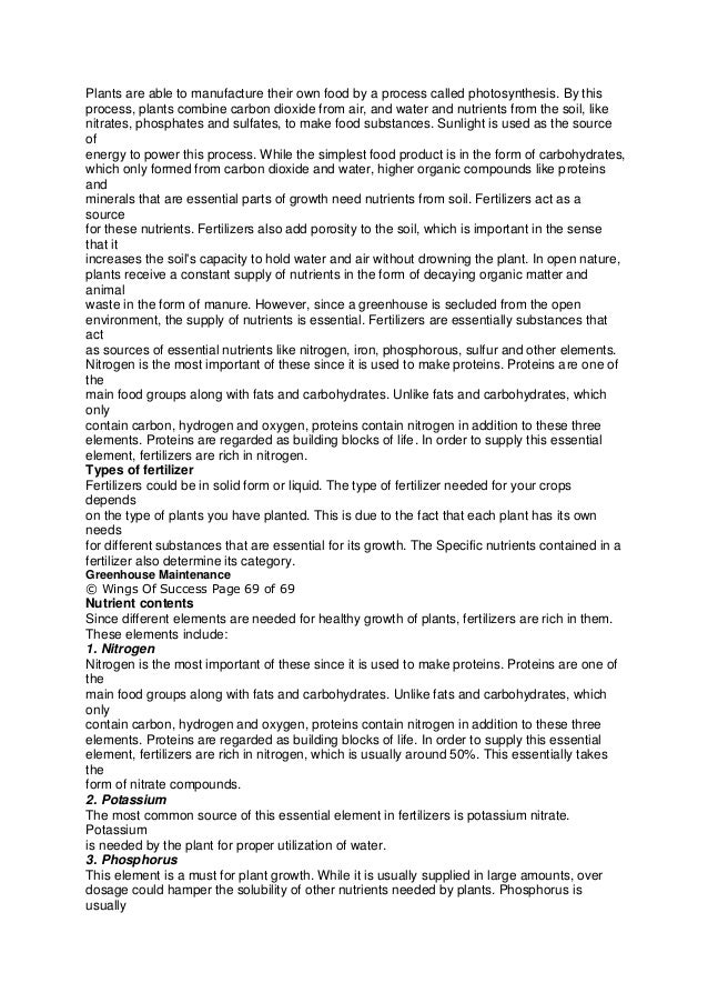 Plants are able to manufacture their own food by a process called photosynthesis. By this
process, plants combine carbon dioxide from air, and water and nutrients from the soil, like
nitrates, phosphates and sulfates, to make food substances. Sunlight is used as the source
of
energy to power this process. While the simplest food product is in the form of carbohydrates,
which only formed from carbon dioxide and water, higher organic compounds like proteins
and
minerals that are essential parts of growth need nutrients from soil. Fertilizers act as a
source
for these nutrients. Fertilizers also add porosity to the soil, which is important in the sense
that it
increases the soil's capacity to hold water and air without drowning the plant. In open nature,
plants receive a constant supply of nutrients in the form of decaying organic matter and
animal
waste in the form of manure. However, since a greenhouse is secluded from the open
environment, the supply of nutrients is essential. Fertilizers are essentially substances that
act
as sources of essential nutrients like nitrogen, iron, phosphorous, sulfur and other elements.
Nitrogen is the most important of these since it is used to make proteins. Proteins are one of
the
main food groups along with fats and carbohydrates. Unlike fats and carbohydrates, which
only
contain carbon, hydrogen and oxygen, proteins contain nitrogen in addition to these three
elements. Proteins are regarded as building blocks of life. In order to supply this essential
element, fertilizers are rich in nitrogen.
Types of fertilizer
Fertilizers could be in solid form or liquid. The type of fertilizer needed for your crops
depends
on the type of plants you have planted. This is due to the fact that each plant has its own
needs
for different substances that are essential for its growth. The Specific nutrients contained in a
fertilizer also determine its category.
Greenhouse Maintenance
© Wings Of Success Page 69 of 69
Nutrient contents
Since different elements are needed for healthy growth of plants, fertilizers are rich in them.
These elements include:
1. Nitrogen
Nitrogen is the most important of these since it is used to make proteins. Proteins are one of
the
main food groups along with fats and carbohydrates. Unlike fats and carbohydrates, which
only
contain carbon, hydrogen and oxygen, proteins contain nitrogen in addition to these three
elements. Proteins are regarded as building blocks of life. In order to supply this essential
element, fertilizers are rich in nitrogen, which is usually around 50%. This essentially takes
the
form of nitrate compounds.
2. Potassium
The most common source of this essential element in fertilizers is potassium nitrate.
Potassium
is needed by the plant for proper utilization of water.
3. Phosphorus
This element is a must for plant growth. While it is usually supplied in large amounts, over
dosage could hamper the solubility of other nutrients needed by plants. Phosphorus is
usually
 
