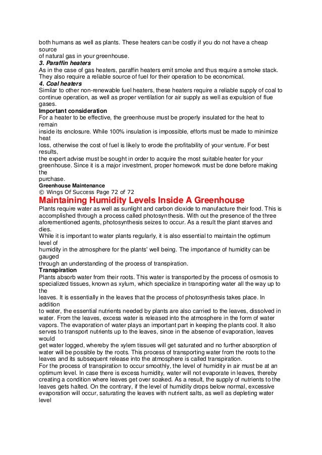 both humans as well as plants. These heaters can be costly if you do not have a cheap
source
of natural gas in your greenhouse.
3. Paraffin heaters
As in the case of gas heaters, paraffin heaters emit smoke and thus require a smoke stack.
They also require a reliable source of fuel for their operation to be economical.
4. Coal heaters
Similar to other non-renewable fuel heaters, these heaters require a reliable supply of coal to
continue operation, as well as proper ventilation for air supply as well as expulsion of flue
gases.
Important consideration
For a heater to be effective, the greenhouse must be properly insulated for the heat to
remain
inside its enclosure. While 100% insulation is impossible, efforts must be made to minimize
heat
loss, otherwise the cost of fuel is likely to erode the profitability of your venture. For best
results,
the expert advise must be sought in order to acquire the most suitable heater for your
greenhouse. Since it is a major investment, proper homework must be done before making
the
purchase.
Greenhouse Maintenance
© Wings Of Success Page 72 of 72
Maintaining Humidity Levels Inside A Greenhouse
Plants require water as well as sunlight and carbon dioxide to manufacture their food. This is
accomplished through a process called photosynthesis. With out the presence of the three
aforementioned agents, photosynthesis seizes to occur. As a result the plant starves and
dies.
While it is important to water plants regularly, it is also essential to maintain the optimum
level of
humidity in the atmosphere for the plants' well being. The importance of humidity can be
gauged
through an understanding of the process of transpiration.
Transpiration
Plants absorb water from their roots. This water is transported by the process of osmosis to
specialized tissues, known as xylum, which specialize in transporting water all the way up to
the
leaves. It is essentially in the leaves that the process of photosynthesis takes place. In
addition
to water, the essential nutrients needed by plants are also carried to the leaves, dissolved in
water. From the leaves, excess water is released into the atmosphere in the form of water
vapors. The evaporation of water plays an important part in keeping the plants cool. It also
serves to transport nutrients up to the leaves, since in the absence of evaporation, leaves
would
get water logged, whereby the xylem tissues will get saturated and no further absorption of
water will be possible by the roots. This process of transporting water from the roots to the
leaves and its subsequent release into the atmosphere is called transpiration.
For the process of transpiration to occur smoothly, the level of humidity in air must be at an
optimum level. In case there is excess humidity, water will not evaporate in leaves, thereby
creating a condition where leaves get over soaked. As a result, the supply of nutrients to the
leaves gets halted. On the contrary, if the level of humidity drops below normal, excessive
evaporation will occur, saturating the leaves with nutrient salts, as well as depleting water
level
 