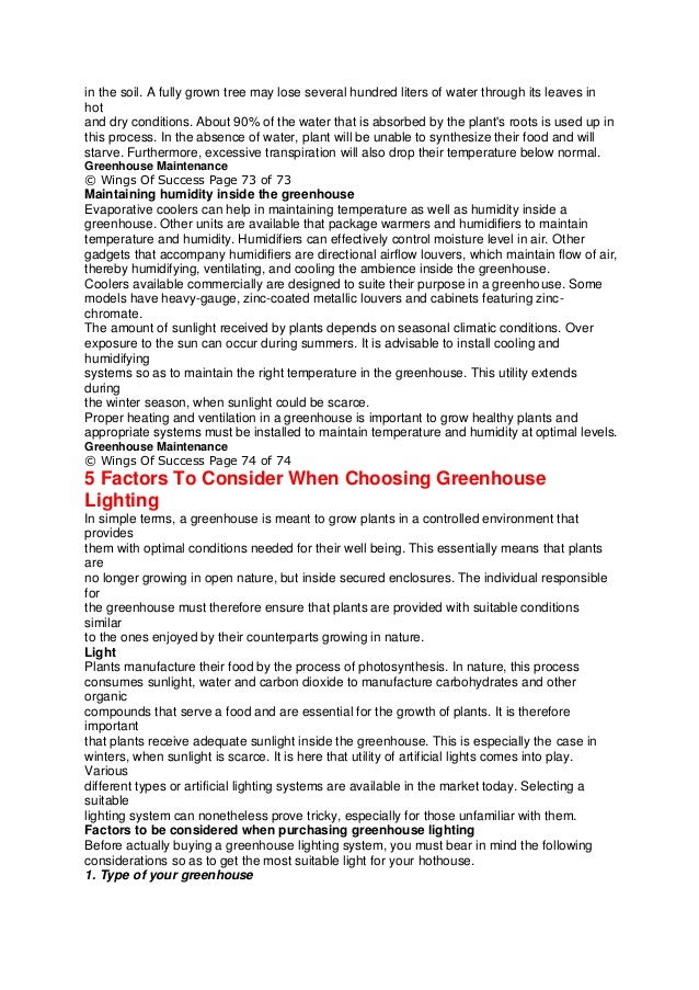 in the soil. A fully grown tree may lose several hundred liters of water through its leaves in
hot
and dry conditions. About 90% of the water that is absorbed by the plant's roots is used up in
this process. In the absence of water, plant will be unable to synthesize their food and will
starve. Furthermore, excessive transpiration will also drop their temperature below normal.
Greenhouse Maintenance
© Wings Of Success Page 73 of 73
Maintaining humidity inside the greenhouse
Evaporative coolers can help in maintaining temperature as well as humidity inside a
greenhouse. Other units are available that package warmers and humidifiers to maintain
temperature and humidity. Humidifiers can effectively control moisture level in air. Other
gadgets that accompany humidifiers are directional airflow louvers, which maintain flow of air,
thereby humidifying, ventilating, and cooling the ambience inside the greenhouse.
Coolers available commercially are designed to suite their purpose in a greenhouse. Some
models have heavy-gauge, zinc-coated metallic louvers and cabinets featuring zinc-
chromate.
The amount of sunlight received by plants depends on seasonal climatic conditions. Over
exposure to the sun can occur during summers. It is advisable to install cooling and
humidifying
systems so as to maintain the right temperature in the greenhouse. This utility extends
during
the winter season, when sunlight could be scarce.
Proper heating and ventilation in a greenhouse is important to grow healthy plants and
appropriate systems must be installed to maintain temperature and humidity at optimal levels.
Greenhouse Maintenance
© Wings Of Success Page 74 of 74
5 Factors To Consider When Choosing Greenhouse
Lighting
In simple terms, a greenhouse is meant to grow plants in a controlled environment that
provides
them with optimal conditions needed for their well being. This essentially means that plants
are
no longer growing in open nature, but inside secured enclosures. The individual responsible
for
the greenhouse must therefore ensure that plants are provided with suitable conditions
similar
to the ones enjoyed by their counterparts growing in nature.
Light
Plants manufacture their food by the process of photosynthesis. In nature, this process
consumes sunlight, water and carbon dioxide to manufacture carbohydrates and other
organic
compounds that serve a food and are essential for the growth of plants. It is therefore
important
that plants receive adequate sunlight inside the greenhouse. This is especially the case in
winters, when sunlight is scarce. It is here that utility of artificial lights comes into play.
Various
different types or artificial lighting systems are available in the market today. Selecting a
suitable
lighting system can nonetheless prove tricky, especially for those unfamiliar with them.
Factors to be considered when purchasing greenhouse lighting
Before actually buying a greenhouse lighting system, you must bear in mind the following
considerations so as to get the most suitable light for your hothouse.
1. Type of your greenhouse
 