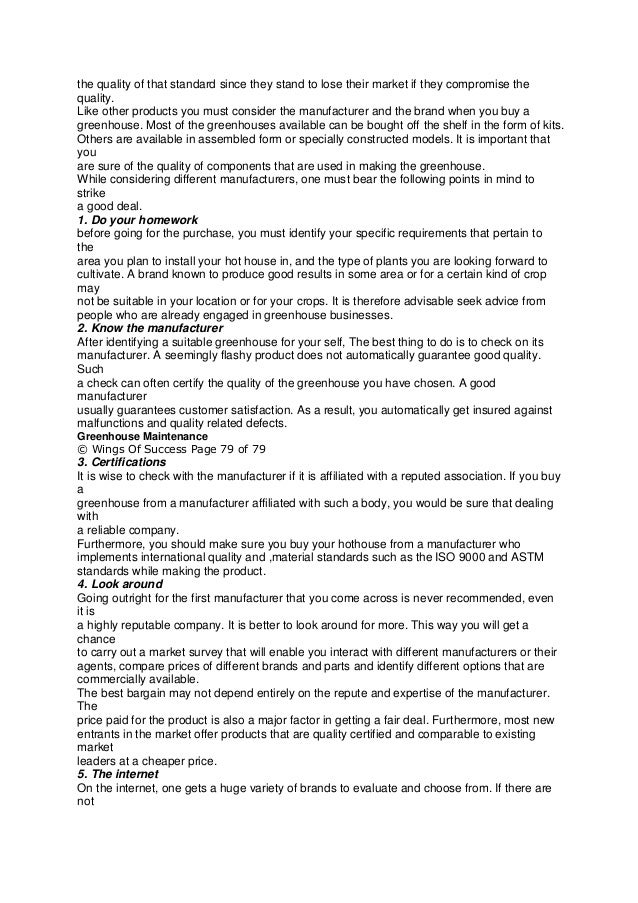 the quality of that standard since they stand to lose their market if they compromise the
quality.
Like other products you must consider the manufacturer and the brand when you buy a
greenhouse. Most of the greenhouses available can be bought off the shelf in the form of kits.
Others are available in assembled form or specially constructed models. It is important that
you
are sure of the quality of components that are used in making the greenhouse.
While considering different manufacturers, one must bear the following points in mind to
strike
a good deal.
1. Do your homework
before going for the purchase, you must identify your specific requirements that pertain to
the
area you plan to install your hot house in, and the type of plants you are looking forward to
cultivate. A brand known to produce good results in some area or for a certain kind of crop
may
not be suitable in your location or for your crops. It is therefore advisable seek advice from
people who are already engaged in greenhouse businesses.
2. Know the manufacturer
After identifying a suitable greenhouse for your self, The best thing to do is to check on its
manufacturer. A seemingly flashy product does not automatically guarantee good quality.
Such
a check can often certify the quality of the greenhouse you have chosen. A good
manufacturer
usually guarantees customer satisfaction. As a result, you automatically get insured against
malfunctions and quality related defects.
Greenhouse Maintenance
© Wings Of Success Page 79 of 79
3. Certifications
It is wise to check with the manufacturer if it is affiliated with a reputed association. If you buy
a
greenhouse from a manufacturer affiliated with such a body, you would be sure that dealing
with
a reliable company.
Furthermore, you should make sure you buy your hothouse from a manufacturer who
implements international quality and ,material standards such as the ISO 9000 and ASTM
standards while making the product.
4. Look around
Going outright for the first manufacturer that you come across is never recommended, even
it is
a highly reputable company. It is better to look around for more. This way you will get a
chance
to carry out a market survey that will enable you interact with different manufacturers or their
agents, compare prices of different brands and parts and identify different options that are
commercially available.
The best bargain may not depend entirely on the repute and expertise of the manufacturer.
The
price paid for the product is also a major factor in getting a fair deal. Furthermore, most new
entrants in the market offer products that are quality certified and comparable to existing
market
leaders at a cheaper price.
5. The internet
On the internet, one gets a huge variety of brands to evaluate and choose from. If there are
not
 