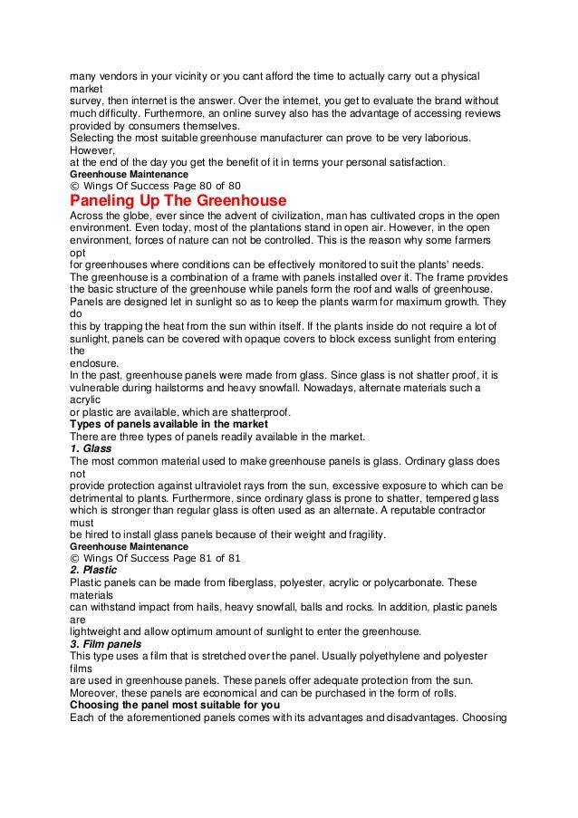 many vendors in your vicinity or you cant afford the time to actually carry out a physical
market
survey, then internet is the answer. Over the internet, you get to evaluate the brand without
much difficulty. Furthermore, an online survey also has the advantage of accessing reviews
provided by consumers themselves.
Selecting the most suitable greenhouse manufacturer can prove to be very laborious.
However,
at the end of the day you get the benefit of it in terms your personal satisfaction.
Greenhouse Maintenance
© Wings Of Success Page 80 of 80
Paneling Up The Greenhouse
Across the globe, ever since the advent of civilization, man has cultivated crops in the open
environment. Even today, most of the plantations stand in open air. However, in the open
environment, forces of nature can not be controlled. This is the reason why some farmers
opt
for greenhouses where conditions can be effectively monitored to suit the plants' needs.
The greenhouse is a combination of a frame with panels installed over it. The frame provides
the basic structure of the greenhouse while panels form the roof and walls of greenhouse.
Panels are designed let in sunlight so as to keep the plants warm for maximum growth. They
do
this by trapping the heat from the sun within itself. If the plants inside do not require a lot of
sunlight, panels can be covered with opaque covers to block excess sunlight from entering
the
enclosure.
In the past, greenhouse panels were made from glass. Since glass is not shatter proof, it is
vulnerable during hailstorms and heavy snowfall. Nowadays, alternate materials such a
acrylic
or plastic are available, which are shatterproof.
Types of panels available in the market
There are three types of panels readily available in the market.
1. Glass
The most common material used to make greenhouse panels is glass. Ordinary glass does
not
provide protection against ultraviolet rays from the sun, excessive exposure to which can be
detrimental to plants. Furthermore, since ordinary glass is prone to shatter, tempered glass
which is stronger than regular glass is often used as an alternate. A reputable contractor
must
be hired to install glass panels because of their weight and fragility.
Greenhouse Maintenance
© Wings Of Success Page 81 of 81
2. Plastic
Plastic panels can be made from fiberglass, polyester, acrylic or polycarbonate. These
materials
can withstand impact from hails, heavy snowfall, balls and rocks. In addition, plastic panels
are
lightweight and allow optimum amount of sunlight to enter the greenhouse.
3. Film panels
This type uses a film that is stretched over the panel. Usually polyethylene and polyester
films
are used in greenhouse panels. These panels offer adequate protection from the sun.
Moreover, these panels are economical and can be purchased in the form of rolls.
Choosing the panel most suitable for you
Each of the aforementioned panels comes with its advantages and disadvantages. Choosing
 