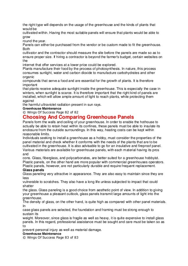 the right type will depends on the usage of the greenhouse and the kinds of plants that
would be
cultivated within. Having the most suitable panels will ensure that plants would be able to
grow
round the year.
Panels can either be purchased from the vendor or be custom made to fit the greenhouse.
Both
cultivator and the contractor should measure the site before the panels are made so as to
ensure proper size. If hiring a contractor is beyond the farmer's budget, certain websites on
the
internet that offer services at a lower price could be explored.
Plants manufacture their food by the process of photosynthesis. In nature, this process
consumes sunlight, water and carbon dioxide to manufacture carbohydrates and other
organic
compounds that serve a food and are essential for the growth of plants. It is therefore
important
that plants receive adequate sunlight inside the greenhouse. This is especially the case in
winters, when sunlight is scarce. It is therefore important that the right kind of panels are
installed, which will allow ample amount of light to reach plants, while protecting them
against
the harmful ultraviolet radiation present in sun rays.
Greenhouse Maintenance
© Wings Of Success Page 82 of 82
Choosing And Comparing Greenhouse Panels
Panels form the walls and ceiling of your greenhouse. In order to enable the hothouse to
actually be able to retain heat within its confines, these panels must be able to insulate its
enclosure from the outside surroundings. In this way, heating costs can be kept within
reasonable limits.
Individuals seeking to install a greenhouse as a hobby, must consider the properties of the
panel material and check whether it conforms with the needs of the plants that are to be
cultivated in the greenhouse. It is also advisable to go for an insulative and fireproof panel.
Various materials are available for greenhouse panels, with each material having its pros
and
cons. Glass, fiberglass, and polycarbonates, are better suited for a greenhouse hobbyist.
Plastic panels, on the other hand are more popular with commercial greenhouses operators.
Plastic panels, however, are not particularly durable and require frequent replacement.
Glass panels
Glass paneling very attractive in appearance. They are also easy to maintain since they are
less
vulnerable to scratches. They also have a long life unless subjected to impact that could
shatter
the glass. Glass paneling is a good choice from aesthetic point of view. In addition to giving
your greenhouse a pleasant outlook, glass panels transmit large amounts of light into the
greenhouse.
The density of glass, on the other hand, is quite high as compared with other panel materials.
In
case glass panels are selected, the foundation and framing must be strong enough to
sustain its
weight. Moreover, since glass is fragile as well as heavy, it is quite expensive to install glass
panels. In this regard, professional assistance must be sought and care must be taken so as
to
prevent personal injury as well as material damage.
Greenhouse Maintenance
© Wings Of Success Page 83 of 83
 