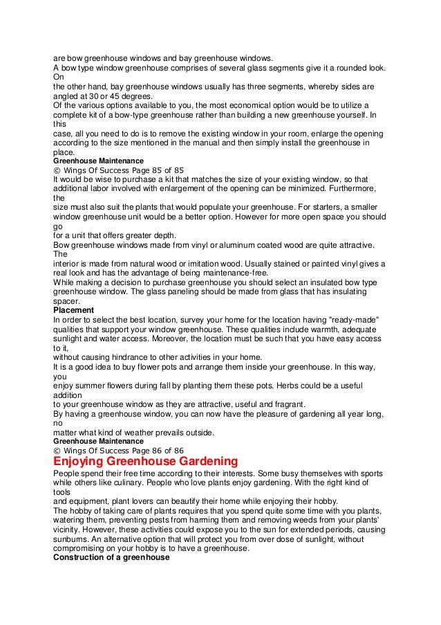 are bow greenhouse windows and bay greenhouse windows.
A bow type window greenhouse comprises of several glass segments give it a rounded look.
On
the other hand, bay greenhouse windows usually has three segments, whereby sides are
angled at 30 or 45 degrees.
Of the various options available to you, the most economical option would be to utilize a
complete kit of a bow-type greenhouse rather than building a new greenhouse yourself. In
this
case, all you need to do is to remove the existing window in your room, enlarge the opening
according to the size mentioned in the manual and then simply install the greenhouse in
place.
Greenhouse Maintenance
© Wings Of Success Page 85 of 85
It would be wise to purchase a kit that matches the size of your existing window, so that
additional labor involved with enlargement of the opening can be minimized. Furthermore,
the
size must also suit the plants that would populate your greenhouse. For starters, a smaller
window greenhouse unit would be a better option. However for more open space you should
go
for a unit that offers greater depth.
Bow greenhouse windows made from vinyl or aluminum coated wood are quite attractive.
The
interior is made from natural wood or imitation wood. Usually stained or painted vinyl gives a
real look and has the advantage of being maintenance-free.
While making a decision to purchase greenhouse you should select an insulated bow type
greenhouse window. The glass paneling should be made from glass that has insulating
spacer.
Placement
In order to select the best location, survey your home for the location having "ready-made"
qualities that support your window greenhouse. These qualities include warmth, adequate
sunlight and water access. Moreover, the location must be such that you have easy access
to it,
without causing hindrance to other activities in your home.
It is a good idea to buy flower pots and arrange them inside your greenhouse. In this way,
you
enjoy summer flowers during fall by planting them these pots. Herbs could be a useful
addition
to your greenhouse window as they are attractive, useful and fragrant.
By having a greenhouse window, you can now have the pleasure of gardening all year long,
no
matter what kind of weather prevails outside.
Greenhouse Maintenance
© Wings Of Success Page 86 of 86
Enjoying Greenhouse Gardening
People spend their free time according to their interests. Some busy themselves with sports
while others like culinary. People who love plants enjoy gardening. With the right kind of
tools
and equipment, plant lovers can beautify their home while enjoying their hobby.
The hobby of taking care of plants requires that you spend quite some time with you plants,
watering them, preventing pests from harming them and removing weeds from your plants'
vicinity. However, these activities could expose you to the sun for extended periods, causing
sunburns. An alternative option that will protect you from over dose of sunlight, without
compromising on your hobby is to have a greenhouse.
Construction of a greenhouse
 