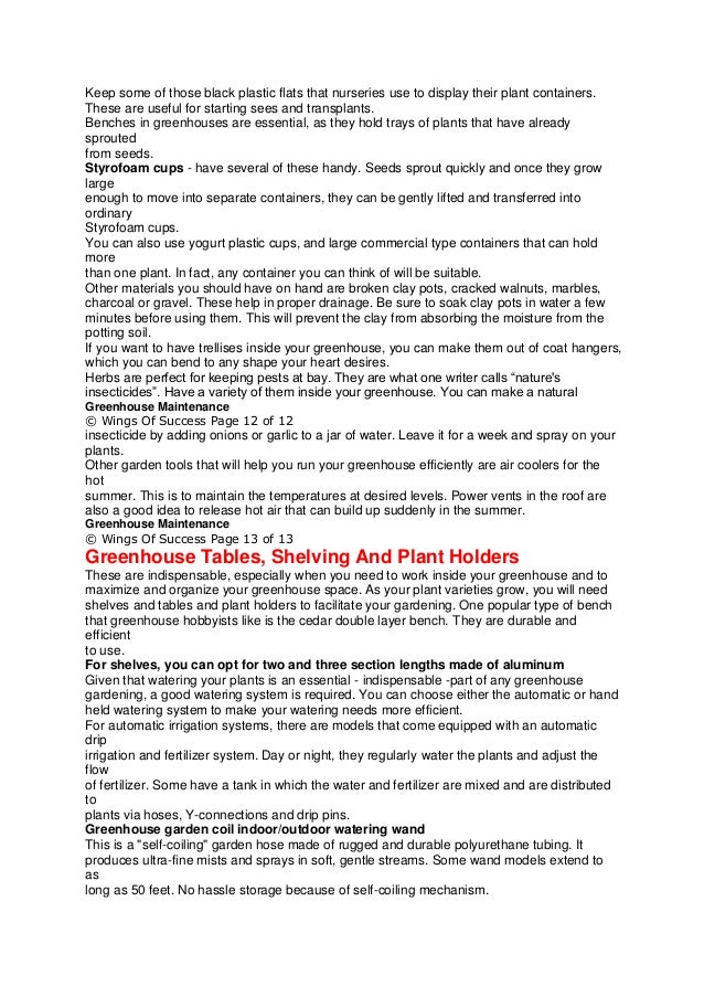 Keep some of those black plastic flats that nurseries use to display their plant containers.
These are useful for starting sees and transplants.
Benches in greenhouses are essential, as they hold trays of plants that have already
sprouted
from seeds.
Styrofoam cups - have several of these handy. Seeds sprout quickly and once they grow
large
enough to move into separate containers, they can be gently lifted and transferred into
ordinary
Styrofoam cups.
You can also use yogurt plastic cups, and large commercial type containers that can hold
more
than one plant. In fact, any container you can think of will be suitable.
Other materials you should have on hand are broken clay pots, cracked walnuts, marbles,
charcoal or gravel. These help in proper drainage. Be sure to soak clay pots in water a few
minutes before using them. This will prevent the clay from absorbing the moisture from the
potting soil.
If you want to have trellises inside your greenhouse, you can make them out of coat hangers,
which you can bend to any shape your heart desires.
Herbs are perfect for keeping pests at bay. They are what one writer calls “nature's
insecticides”. Have a variety of them inside your greenhouse. You can make a natural
Greenhouse Maintenance
© Wings Of Success Page 12 of 12
insecticide by adding onions or garlic to a jar of water. Leave it for a week and spray on your
plants.
Other garden tools that will help you run your greenhouse efficiently are air coolers for the
hot
summer. This is to maintain the temperatures at desired levels. Power vents in the roof are
also a good idea to release hot air that can build up suddenly in the summer.
Greenhouse Maintenance
© Wings Of Success Page 13 of 13
Greenhouse Tables, Shelving And Plant Holders
These are indispensable, especially when you need to work inside your greenhouse and to
maximize and organize your greenhouse space. As your plant varieties grow, you will need
shelves and tables and plant holders to facilitate your gardening. One popular type of bench
that greenhouse hobbyists like is the cedar double layer bench. They are durable and
efficient
to use.
For shelves, you can opt for two and three section lengths made of aluminum
Given that watering your plants is an essential - indispensable -part of any greenhouse
gardening, a good watering system is required. You can choose either the automatic or hand
held watering system to make your watering needs more efficient.
For automatic irrigation systems, there are models that come equipped with an automatic
drip
irrigation and fertilizer system. Day or night, they regularly water the plants and adjust the
flow
of fertilizer. Some have a tank in which the water and fertilizer are mixed and are distributed
to
plants via hoses, Y-connections and drip pins.
Greenhouse garden coil indoor/outdoor watering wand
This is a "self-coiling" garden hose made of rugged and durable polyurethane tubing. It
produces ultra-fine mists and sprays in soft, gentle streams. Some wand models extend to
as
long as 50 feet. No hassle storage because of self-coiling mechanism.
 