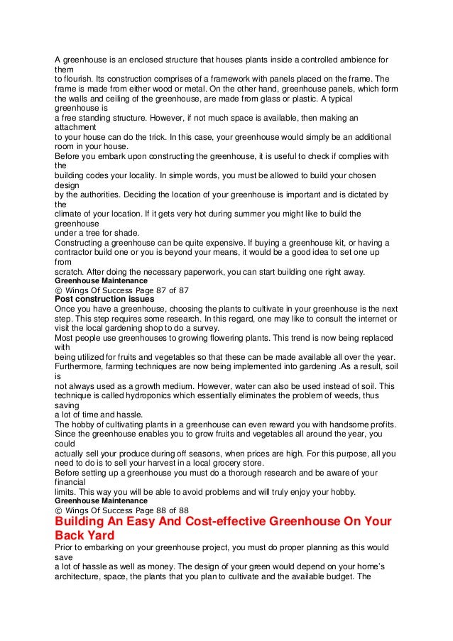 A greenhouse is an enclosed structure that houses plants inside a controlled ambience for
them
to flourish. Its construction comprises of a framework with panels placed on the frame. The
frame is made from either wood or metal. On the other hand, greenhouse panels, which form
the walls and ceiling of the greenhouse, are made from glass or plastic. A typical
greenhouse is
a free standing structure. However, if not much space is available, then making an
attachment
to your house can do the trick. In this case, your greenhouse would simply be an additional
room in your house.
Before you embark upon constructing the greenhouse, it is useful to check if complies with
the
building codes your locality. In simple words, you must be allowed to build your chosen
design
by the authorities. Deciding the location of your greenhouse is important and is dictated by
the
climate of your location. If it gets very hot during summer you might like to build the
greenhouse
under a tree for shade.
Constructing a greenhouse can be quite expensive. If buying a greenhouse kit, or having a
contractor build one or you is beyond your means, it would be a good idea to set one up
from
scratch. After doing the necessary paperwork, you can start building one right away.
Greenhouse Maintenance
© Wings Of Success Page 87 of 87
Post construction issues
Once you have a greenhouse, choosing the plants to cultivate in your greenhouse is the next
step. This step requires some research. In this regard, one may like to consult the internet or
visit the local gardening shop to do a survey.
Most people use greenhouses to growing flowering plants. This trend is now being replaced
with
being utilized for fruits and vegetables so that these can be made available all over the year.
Furthermore, farming techniques are now being implemented into gardening .As a result, soil
is
not always used as a growth medium. However, water can also be used instead of soil. This
technique is called hydroponics which essentially eliminates the problem of weeds, thus
saving
a lot of time and hassle.
The hobby of cultivating plants in a greenhouse can even reward you with handsome profits.
Since the greenhouse enables you to grow fruits and vegetables all around the year, you
could
actually sell your produce during off seasons, when prices are high. For this purpose, all you
need to do is to sell your harvest in a local grocery store.
Before setting up a greenhouse you must do a thorough research and be aware of your
financial
limits. This way you will be able to avoid problems and will truly enjoy your hobby.
Greenhouse Maintenance
© Wings Of Success Page 88 of 88
Building An Easy And Cost-effective Greenhouse On Your
Back Yard
Prior to embarking on your greenhouse project, you must do proper planning as this would
save
a lot of hassle as well as money. The design of your green would depend on your home’s
architecture, space, the plants that you plan to cultivate and the available budget. The
 