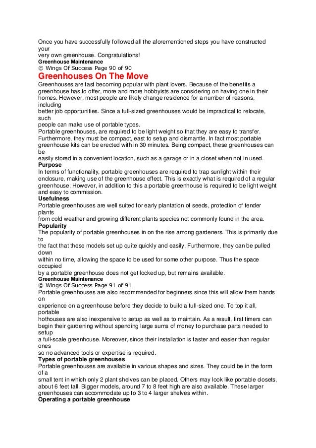 Once you have successfully followed all the aforementioned steps you have constructed
your
very own greenhouse. Congratulations!
Greenhouse Maintenance
© Wings Of Success Page 90 of 90
Greenhouses On The Move
Greenhouses are fast becoming popular with plant lovers. Because of the benefits a
greenhouse has to offer, more and more hobbyists are considering on having one in their
homes. However, most people are likely change residence for a number of reasons,
including
better job opportunities. Since a full-sized greenhouses would be impractical to relocate,
such
people can make use of portable types.
Portable greenhouses, are required to be light weight so that they are easy to transfer.
Furthermore, they must be compact, east to setup and dismantle. In fact most portable
greenhouse kits can be erected with in 30 minutes. Being compact, these greenhouses can
be
easily stored in a convenient location, such as a garage or in a closet when not in used.
Purpose
In terms of functionality, portable greenhouses are required to trap sunlight within their
enclosure, making use of the greenhouse effect. This is exactly what is required of a regular
greenhouse. However, in addition to this a portable greenhouse is required to be light weight
and easy to commission.
Usefulness
Portable greenhouses are well suited for early plantation of seeds, protection of tender
plants
from cold weather and growing different plants species not commonly found in the area.
Popularity
The popularity of portable greenhouses in on the rise among gardeners. This is primarily due
to
the fact that these models set up quite quickly and easily. Furthermore, they can be pulled
down
within no time, allowing the space to be used for some other purpose. Thus the space
occupied
by a portable greenhouse does not get locked up, but remains available.
Greenhouse Maintenance
© Wings Of Success Page 91 of 91
Portable greenhouses are also recommended for beginners since this will allow them hands
on
experience on a greenhouse before they decide to build a full-sized one. To top it all,
portable
hothouses are also inexpensive to setup as well as to maintain. As a result, first timers can
begin their gardening without spending large sums of money to purchase parts needed to
setup
a full-scale greenhouse. Moreover, since their installation is faster and easier than regular
ones
so no advanced tools or expertise is required.
Types of portable greenhouses
Portable greenhouses are available in various shapes and sizes. They could be in the form
of a
small tent in which only 2 plant shelves can be placed. Others may look like portable closets,
about 6 feet tall. Bigger models, around 7 to 8 feet high are also available. These larger
greenhouses can accommodate up to 3 to 4 larger shelves within.
Operating a portable greenhouse
 