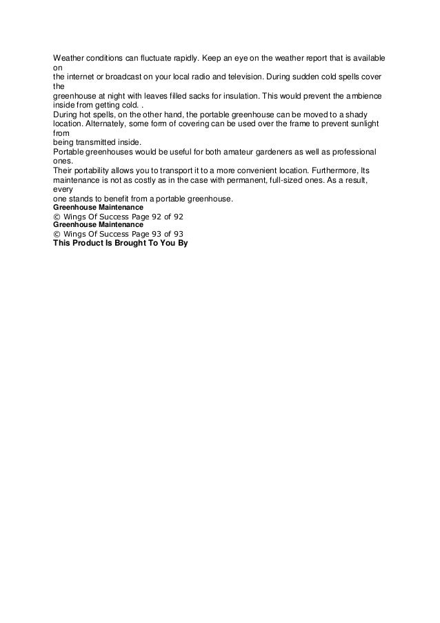Weather conditions can fluctuate rapidly. Keep an eye on the weather report that is available
on
the internet or broadcast on your local radio and television. During sudden cold spells cover
the
greenhouse at night with leaves filled sacks for insulation. This would prevent the ambience
inside from getting cold. .
During hot spells, on the other hand, the portable greenhouse can be moved to a shady
location. Alternately, some form of covering can be used over the frame to prevent sunlight
from
being transmitted inside.
Portable greenhouses would be useful for both amateur gardeners as well as professional
ones.
Their portability allows you to transport it to a more convenient location. Furthermore, Its
maintenance is not as costly as in the case with permanent, full-sized ones. As a result,
every
one stands to benefit from a portable greenhouse.
Greenhouse Maintenance
© Wings Of Success Page 92 of 92
Greenhouse Maintenance
© Wings Of Success Page 93 of 93
This Product Is Brought To You By
 