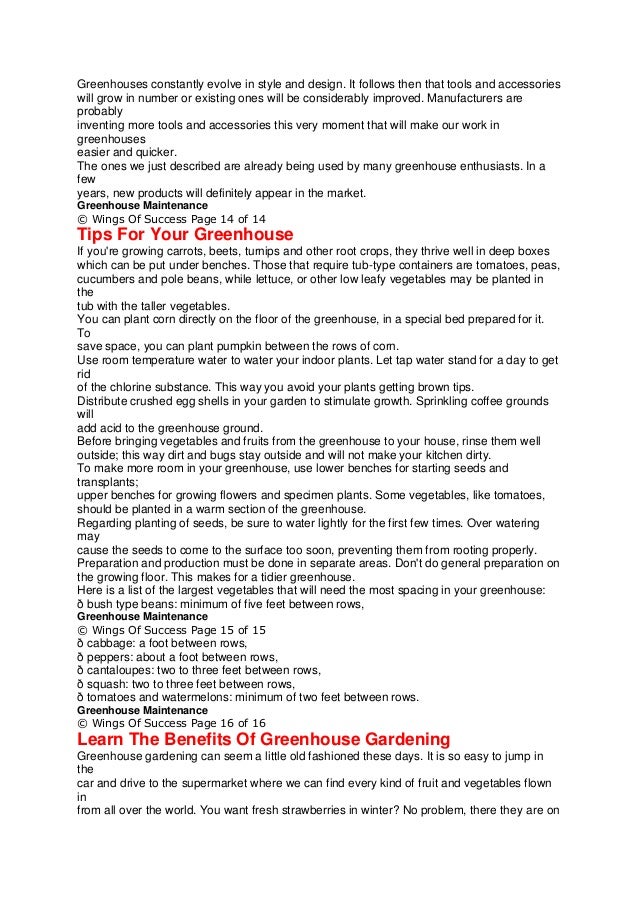 Greenhouses constantly evolve in style and design. It follows then that tools and accessories
will grow in number or existing ones will be considerably improved. Manufacturers are
probably
inventing more tools and accessories this very moment that will make our work in
greenhouses
easier and quicker.
The ones we just described are already being used by many greenhouse enthusiasts. In a
few
years, new products will definitely appear in the market.
Greenhouse Maintenance
© Wings Of Success Page 14 of 14
Tips For Your Greenhouse
If you're growing carrots, beets, turnips and other root crops, they thrive well in deep boxes
which can be put under benches. Those that require tub-type containers are tomatoes, peas,
cucumbers and pole beans, while lettuce, or other low leafy vegetables may be planted in
the
tub with the taller vegetables.
You can plant corn directly on the floor of the greenhouse, in a special bed prepared for it.
To
save space, you can plant pumpkin between the rows of corn.
Use room temperature water to water your indoor plants. Let tap water stand for a day to get
rid
of the chlorine substance. This way you avoid your plants getting brown tips.
Distribute crushed egg shells in your garden to stimulate growth. Sprinkling coffee grounds
will
add acid to the greenhouse ground.
Before bringing vegetables and fruits from the greenhouse to your house, rinse them well
outside; this way dirt and bugs stay outside and will not make your kitchen dirty.
To make more room in your greenhouse, use lower benches for starting seeds and
transplants;
upper benches for growing flowers and specimen plants. Some vegetables, like tomatoes,
should be planted in a warm section of the greenhouse.
Regarding planting of seeds, be sure to water lightly for the first few times. Over watering
may
cause the seeds to come to the surface too soon, preventing them from rooting properly.
Preparation and production must be done in separate areas. Don't do general preparation on
the growing floor. This makes for a tidier greenhouse.
Here is a list of the largest vegetables that will need the most spacing in your greenhouse:
ð bush type beans: minimum of five feet between rows,
Greenhouse Maintenance
© Wings Of Success Page 15 of 15
ð cabbage: a foot between rows,
ð peppers: about a foot between rows,
ð cantaloupes: two to three feet between rows,
ð squash: two to three feet between rows,
ð tomatoes and watermelons: minimum of two feet between rows.
Greenhouse Maintenance
© Wings Of Success Page 16 of 16
Learn The Benefits Of Greenhouse Gardening
Greenhouse gardening can seem a little old fashioned these days. It is so easy to jump in
the
car and drive to the supermarket where we can find every kind of fruit and vegetables flown
in
from all over the world. You want fresh strawberries in winter? No problem, there they are on
 