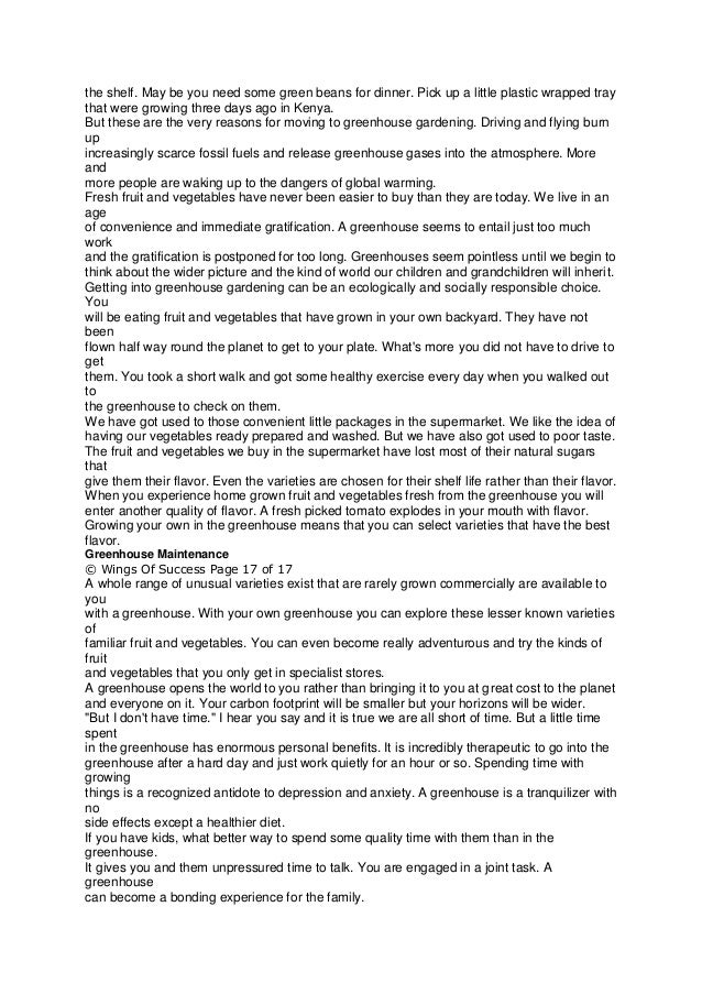 the shelf. May be you need some green beans for dinner. Pick up a little plastic wrapped tray
that were growing three days ago in Kenya.
But these are the very reasons for moving to greenhouse gardening. Driving and flying burn
up
increasingly scarce fossil fuels and release greenhouse gases into the atmosphere. More
and
more people are waking up to the dangers of global warming.
Fresh fruit and vegetables have never been easier to buy than they are today. We live in an
age
of convenience and immediate gratification. A greenhouse seems to entail just too much
work
and the gratification is postponed for too long. Greenhouses seem pointless until we begin to
think about the wider picture and the kind of world our children and grandchildren will inherit.
Getting into greenhouse gardening can be an ecologically and socially responsible choice.
You
will be eating fruit and vegetables that have grown in your own backyard. They have not
been
flown half way round the planet to get to your plate. What's more you did not have to drive to
get
them. You took a short walk and got some healthy exercise every day when you walked out
to
the greenhouse to check on them.
We have got used to those convenient little packages in the supermarket. We like the idea of
having our vegetables ready prepared and washed. But we have also got used to poor taste.
The fruit and vegetables we buy in the supermarket have lost most of their natural sugars
that
give them their flavor. Even the varieties are chosen for their shelf life rather than their flavor.
When you experience home grown fruit and vegetables fresh from the greenhouse you will
enter another quality of flavor. A fresh picked tomato explodes in your mouth with flavor.
Growing your own in the greenhouse means that you can select varieties that have the best
flavor.
Greenhouse Maintenance
© Wings Of Success Page 17 of 17
A whole range of unusual varieties exist that are rarely grown commercially are available to
you
with a greenhouse. With your own greenhouse you can explore these lesser known varieties
of
familiar fruit and vegetables. You can even become really adventurous and try the kinds of
fruit
and vegetables that you only get in specialist stores.
A greenhouse opens the world to you rather than bringing it to you at great cost to the planet
and everyone on it. Your carbon footprint will be smaller but your horizons will be wider.
"But I don't have time." I hear you say and it is true we are all short of time. But a little time
spent
in the greenhouse has enormous personal benefits. It is incredibly therapeutic to go into the
greenhouse after a hard day and just work quietly for an hour or so. Spending time with
growing
things is a recognized antidote to depression and anxiety. A greenhouse is a tranquilizer with
no
side effects except a healthier diet.
If you have kids, what better way to spend some quality time with them than in the
greenhouse.
It gives you and them unpressured time to talk. You are engaged in a joint task. A
greenhouse
can become a bonding experience for the family.
 