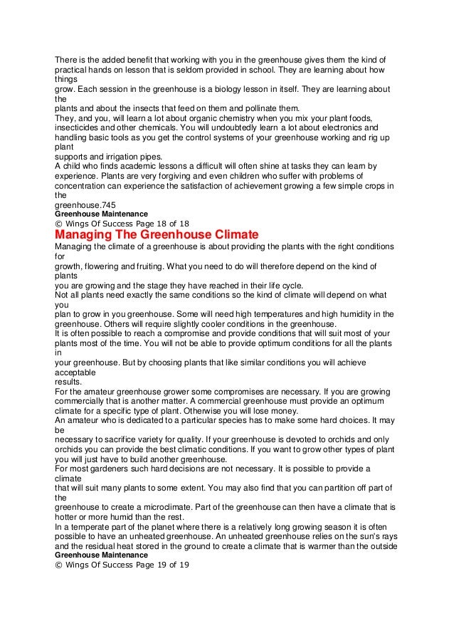 There is the added benefit that working with you in the greenhouse gives them the kind of
practical hands on lesson that is seldom provided in school. They are learning about how
things
grow. Each session in the greenhouse is a biology lesson in itself. They are learning about
the
plants and about the insects that feed on them and pollinate them.
They, and you, will learn a lot about organic chemistry when you mix your plant foods,
insecticides and other chemicals. You will undoubtedly learn a lot about electronics and
handling basic tools as you get the control systems of your greenhouse working and rig up
plant
supports and irrigation pipes.
A child who finds academic lessons a difficult will often shine at tasks they can learn by
experience. Plants are very forgiving and even children who suffer with problems of
concentration can experience the satisfaction of achievement growing a few simple crops in
the
greenhouse.745
Greenhouse Maintenance
© Wings Of Success Page 18 of 18
Managing The Greenhouse Climate
Managing the climate of a greenhouse is about providing the plants with the right conditions
for
growth, flowering and fruiting. What you need to do will therefore depend on the kind of
plants
you are growing and the stage they have reached in their life cycle.
Not all plants need exactly the same conditions so the kind of climate will depend on what
you
plan to grow in you greenhouse. Some will need high temperatures and high humidity in the
greenhouse. Others will require slightly cooler conditions in the greenhouse.
It is often possible to reach a compromise and provide conditions that will suit most of your
plants most of the time. You will not be able to provide optimum conditions for all the plants
in
your greenhouse. But by choosing plants that like similar conditions you will achieve
acceptable
results.
For the amateur greenhouse grower some compromises are necessary. If you are growing
commercially that is another matter. A commercial greenhouse must provide an optimum
climate for a specific type of plant. Otherwise you will lose money.
An amateur who is dedicated to a particular species has to make some hard choices. It may
be
necessary to sacrifice variety for quality. If your greenhouse is devoted to orchids and only
orchids you can provide the best climatic conditions. If you want to grow other types of plant
you will just have to build another greenhouse.
For most gardeners such hard decisions are not necessary. It is possible to provide a
climate
that will suit many plants to some extent. You may also find that you can partition off part of
the
greenhouse to create a microclimate. Part of the greenhouse can then have a climate that is
hotter or more humid than the rest.
In a temperate part of the planet where there is a relatively long growing season it is often
possible to have an unheated greenhouse. An unheated greenhouse relies on the sun's rays
and the residual heat stored in the ground to create a climate that is warmer than the outside
Greenhouse Maintenance
© Wings Of Success Page 19 of 19
 