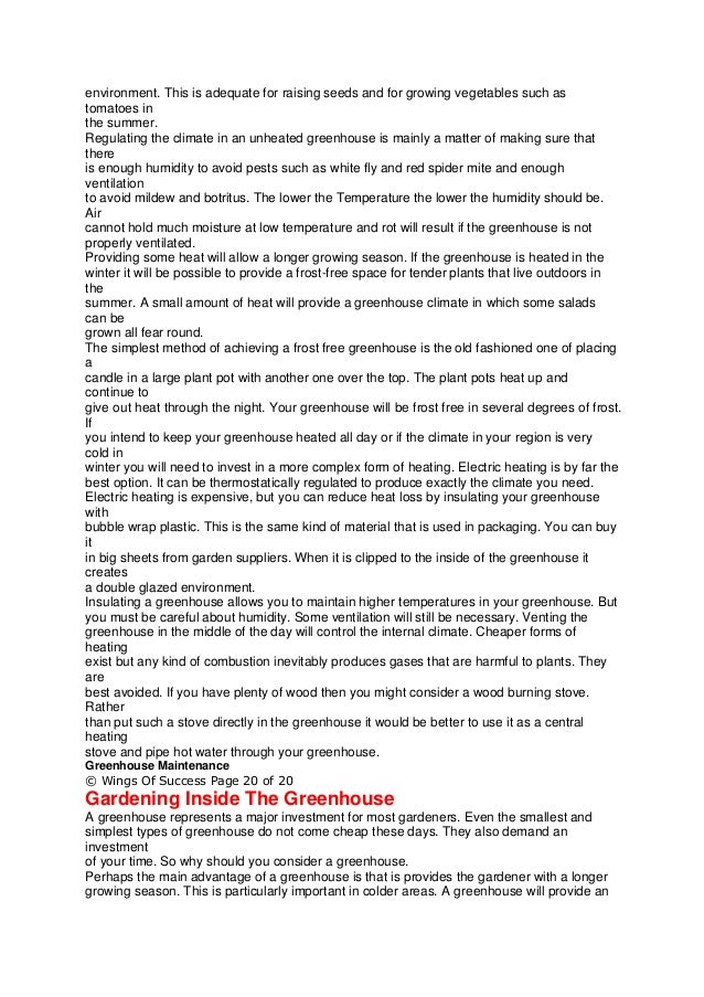 environment. This is adequate for raising seeds and for growing vegetables such as
tomatoes in
the summer.
Regulating the climate in an unheated greenhouse is mainly a matter of making sure that
there
is enough humidity to avoid pests such as white fly and red spider mite and enough
ventilation
to avoid mildew and botritus. The lower the Temperature the lower the humidity should be.
Air
cannot hold much moisture at low temperature and rot will result if the greenhouse is not
properly ventilated.
Providing some heat will allow a longer growing season. If the greenhouse is heated in the
winter it will be possible to provide a frost-free space for tender plants that live outdoors in
the
summer. A small amount of heat will provide a greenhouse climate in which some salads
can be
grown all fear round.
The simplest method of achieving a frost free greenhouse is the old fashioned one of placing
a
candle in a large plant pot with another one over the top. The plant pots heat up and
continue to
give out heat through the night. Your greenhouse will be frost free in several degrees of frost.
If
you intend to keep your greenhouse heated all day or if the climate in your region is very
cold in
winter you will need to invest in a more complex form of heating. Electric heating is by far the
best option. It can be thermostatically regulated to produce exactly the climate you need.
Electric heating is expensive, but you can reduce heat loss by insulating your greenhouse
with
bubble wrap plastic. This is the same kind of material that is used in packaging. You can buy
it
in big sheets from garden suppliers. When it is clipped to the inside of the greenhouse it
creates
a double glazed environment.
Insulating a greenhouse allows you to maintain higher temperatures in your greenhouse. But
you must be careful about humidity. Some ventilation will still be necessary. Venting the
greenhouse in the middle of the day will control the internal climate. Cheaper forms of
heating
exist but any kind of combustion inevitably produces gases that are harmful to plants. They
are
best avoided. If you have plenty of wood then you might consider a wood burning stove.
Rather
than put such a stove directly in the greenhouse it would be better to use it as a central
heating
stove and pipe hot water through your greenhouse.
Greenhouse Maintenance
© Wings Of Success Page 20 of 20
Gardening Inside The Greenhouse
A greenhouse represents a major investment for most gardeners. Even the smallest and
simplest types of greenhouse do not come cheap these days. They also demand an
investment
of your time. So why should you consider a greenhouse.
Perhaps the main advantage of a greenhouse is that is provides the gardener with a longer
growing season. This is particularly important in colder areas. A greenhouse will provide an
 