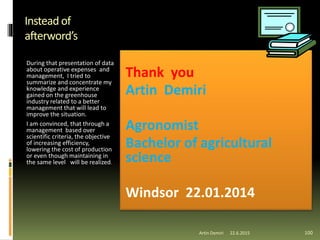 Instead of
afterword’s
During that presentation of data
about operative expenses and
management, I tried to
summarize and concentrate my
knowledge and experience
gained on the greenhouse
industry related to a better
management that will lead to
improve the situation.
I am convinced, that through a
management based over
scientific criteria, the objective
of increasing efficiency,
lowering the cost of production
or even though maintaining in
the same level will be realized.
Artin Demiri 100
Thank you
Artin Demiri
Agronomist
Bachelor of agricultural
science
Windsor 22.01.2014
22.6.2015
 