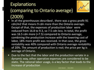 Explanations
(comparing to Ontario average)
(2009)
 In all the greenhouses described , there was a gross profit 91
cdn/m2 that means 9 cdn more than the Ontario average.
Except of that, the expenses of production labor were
reduced from 16.8 to 9.3, so 7.5 cdn less. In total, the profit
was 16.5 cdn more (+7.5) compared to Ontario average,
combining the production increase with the lowering cost of
labor, 18% more profit was received. In that case, the gross
rentability was 40% compared with Ontario average rentability
of 20%. The amount of production is real; the price per kg is
average of Ontario.
 Due to the fact that the labor and the production variate in a
dynamic way, other operative expenses are considered to be
static. The rational labor usage, is a key factor that leads to the
increase of production
22.6.2015Artin Demiri 14
 