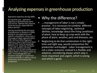 Analyzing expenses in greenhouse production
Operative expenses during 2009.
During that year , operative
expenses in greenhouses were
513 mil CA. I believe this amount
to be too much, especially the
labour portion.
Having considered the structure
of production in Ontario in 2009,
based on my experience and
specific calculations, there was a
misusage of labor approximately
40%. So from 26% of general
expenses, labor should have been
around 15%. (only for growing).
Efficiency of expenses of labour
usage will combine all other
expenses and would contribute to
reduce them or to excess them as
well . A knowledgeable and
intuitive manager or supervisor,
could contribute to reduce cost of
production and increase the
production.
 Why the difference?
 ….management of labor is not a simple
practice . It is necessary to combine different
concepts of labor organizing , technical
abilities, knowledge about the living conditions
of plant, how to keep up crop work with the
phase of plant, weather, pest and diseases, etc.
 Neglecting to do that combination in the right
time and right way, would compromise the
production and budget . Labor management is
not a static scenario; instead it is flexible and
adaptive, considering always which step is
more important and urgent, which is wrong
and which is good.
22.6.2015Artin Demiri 15
 