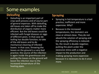 Some examples
Deleafing Spraying
 Deleafing is an important part of
crop work process and of course part
of general expenses. With deleafing,
old leaves are taken off to make the
distribution of organic matter more
efficient. But the old leaves could be
infected with fungal diseases or eggs
of different pests. In that case de-
leafing has double function; to take
of the old leaves and to do
mechanical cleaning of infected
leaves. In that case, throwing the
leaves on the ground is a very bad
practice; the source of the infection
is again inside the greenhouse and
putting the leaves on the ground will
boost the infection due to the
increased temperature of the
heating pipes.
 Spraying in hot temperature is a bad
practice, inefficient and more
expensive. Why?
 Because in the increased
temperatures, the stomata's are
close or almost close. They do not
absorb the solution of spraying and
the spraying efficiency is reduced.
So, the result is double negative;
putting the plant under the
excessive stress with a negative
impact to the production and
making spraying more expensive
because it is necessary to do it once
more.
22.6.2015Artin Demiri 16
 