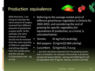Production equivalence
With that term, I am
trying to calculate the
same amount of output,
received from different
amounts of production
as gross profit. So for
example, the same
amount of money
should not be received
from the same quantity
of different vegetables;
everything depends
from the market price
and the cost per
F.U.(functional unit – kg
or m2)
 Referring to the average market price of
different greenhouse vegetables in Ontario for
2002-2012, and considering the cost of
growing for specific vegetables,the
equivalence of production, as a trend, is
calculated below:
 Tomato 55 kg/m2(1.6cdn/kg)
 Bell peppers 25 kg/m2(3.004 cdn/kg)
 Cucumbers 52 kg/m2(1.7cdn/kg)
 ….but that calculation depends from the growing season
and is orientative. For example if the tomato is produced
during cold season (Winter , Spring and Fall)50 kg/m2 will
be equivalent with 70 kg/m2 (Spring , Summer and Fall).
22.6.2015Artin Demiri 22
 