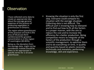  Knowing the situation is only the first
step. Everyone could compare his
situation with the average situation.
Collecting data is not difficult. The
difficult part is knowing how to interpret
and to find out how to fit all the factors
in a proper manner, with the aim to
reduce the cost and to increase the
efficiency for a better production. Being
competitive means to integrate all the
factors of the production through a
scientific management, to optimize them
and to do everything on time, in quality
and quantity based on plants necessity,
technically and monetary, performing
knowledge, skill and experience.
Observation
I have collected some data to
create an appropriate idea
about the average general
expenses of the process of
producing vegetables in
greenhouses in Ontario..
The region where greenhouses
of the province are built is the
area of EKL(Essex-Kent-
Lambton)and the greatest
concentration is in the region
of Leamington (83-85%).
Being so, the deviation from
the average data, might not be
considered; instead should be
taken to be appropriate in
specific terms for a 10 acres
greenhouse.
Artin Demiri 2522.6.2015
 